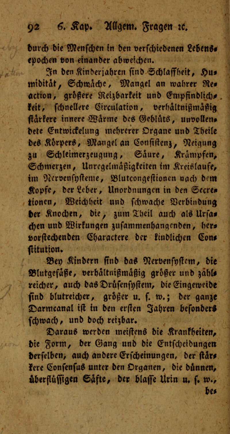 burd) bie ü)?enfd?en tn ben t>erfd)iebenen gebend epod)en fcon etnanber abtreten* 3n benßinberjabren ftnb <5d)taffbeit, J?>u* ttiibitdfr, ©dbmdcfte, SRangel an wahrer 9ie* oction, größere SKeijbarfeit unb (fmpftnblid)* feit, fdjnellere ßirculation, fcerhdltnigmdflig fldrfere innere 2Ödrme be$©eblfttd, mi^ollen* bete (Sntroicfelung mehrerer Organe unb £bet(e beö $orper£, Mangel an Sotiftftenj, Oieiqung ju <5d)leimerjeugung, ©dure, jtrdmpfen, ©cbmevjen, Unregelmdßigfeiten im $reiefaufe, im 9cert>enfpfteme, SMutcongeftionen nad) bem Äopfe, ber Seber, Unorbnungen in ben ©ecren itonen, 5Beid)(mt unb fd)tvad)e SSerbinbung fcer Änod)en, bie, jum StKtl aud) al$ Urfa* cfyen unb SBirfungen jufammenbanqenben, ber* aorftedjenben ßfyaractere ber ftnblid;en @on* flttution* S5cv> Äinbern ffnb bat Ocerfcenfyflem, bie SSlutgefdße, ücrbalttußmagig groger unb jdbU reiebev/ aud) ba$ ©rufenf*)f?em, bie @ingetveibe ftnb btutretd)er, größer u. f. n>,; ber ganje ©armcanal tjt in ben erflen 3>al)ren befonber* fd)tväd), unb bo$ reizbar» ©arauS »erben meiftenö bie Äranfbeitar, tue gorm, ber ©ang unb bie (JntfdKibungett fcerfelben, aud) anbereGrrfdjeinungen, ber ftdr* Jere SonfenfuS unter ben Organen, bie bunnett, fiberflufftgen ©dftc^ ber fclafie Urin u, f. tt>*,