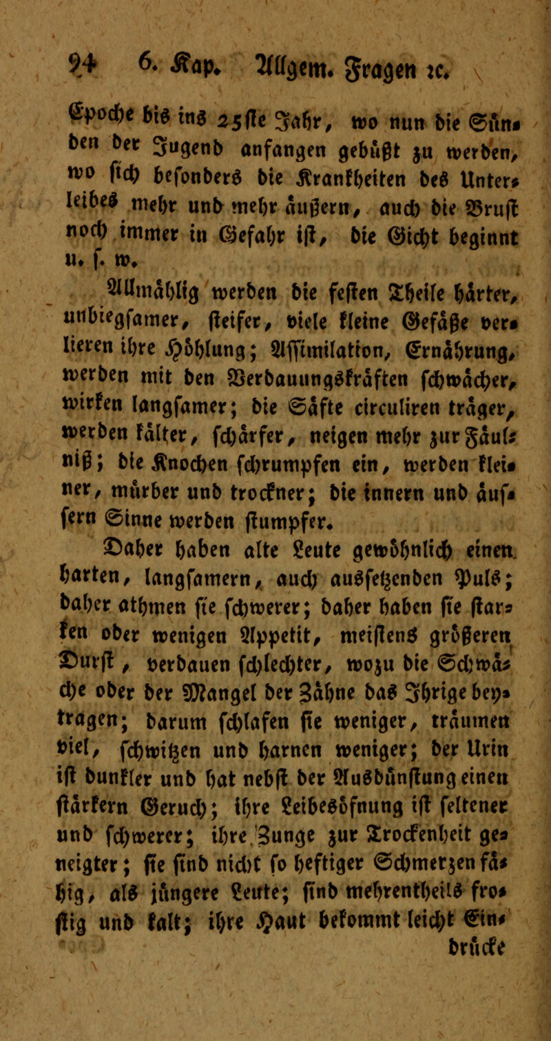 ßpotfe bt* ins 25ffc Sabr, wo nun bte 6fin* ben ber 3ugenb anfangen gebüßt ju werben, w* P* befonberS bte Äranfbeiten beö Untere Ietbe* mebt unb mebr äußern, auef) bte 85rujl noti) immer in GJefabr tfi, bte @td)t beginnt xu f. w* 2Wmal)lig werben bte feflen £beUe birter, unbtegfamer, fietfer, Diele tleine ©efäße t>er# lierentbre #6btung; 2IfftmiIatton, ©rnabrung, werben mit ben SSerbauungSfraften fd&wacber, wirfen langfamer; bte ©afte circultren träger, werben rälter, fd)ärfer, neigen mebr jurgaufe flip> bie Änod)en fd)rumpfen ein, werben fleit ner, mürber unb troefner; bte innern unb auf* fern ©inne werben jtumpfer* ©aber baben alte Seute gew5bnlid) einen, barten, langfamern, aud) auöfe^enben $>ulö; baber atbmen fte febwerer; baber baben jte fiar* fen ober wenigen 9lppetit, meiflenö größeren ©urjt , verbauen fd)led)ter, woju bte ©djwcb d)e ober ber Mangel ber Sabne btö Sb^ge bep* tragen; barum fd)lafen fle weniger, träumen ***!/ febwi^en unb barnen weniger; ber Urin ift bunfler unb bat nebfl ber 2fu$bunfhwg einen tfarfern ©erud;; ifjre ?eibee6fnung i(l feltener unb fd)werer; ibre/Sunge jur Srotfenbeit ge* «eigter; fte ftnb nid)t fo heftiger ©d)mer$enfa* f)ig, als jüngere Sente; ftnb mebrentbetlS fro* j!tg unb falt; if)re #aut befommt leid;t €tn# bruefe