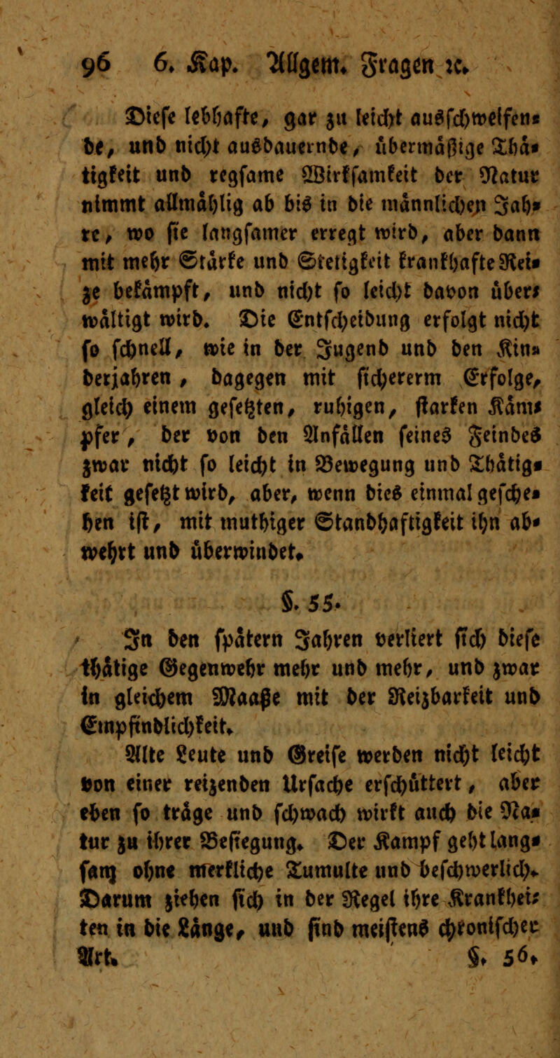 ©iefe leböafte, gar ju Ieid>t auSfd)weffen* be, unb nid;t ausbauende, übermäßige Zba* tigfeit unb regfame SßtrffamWt ber 9iatur nimmt aümäblig ab big in bie mdnnltdben Sab* re, wo fte fangfamer erregt wirb, aber bann mit mebr ©tdrfe unb ©ietigfdt franfbafteSRet» je befdmpft, unb nid)t fo leidet bafcon über* wältigt wirb* ©ie Sntfdjetbung erfolgt nid)t fo fc&nell, wie in ber Sugenb unb ben $in» berjabren, bagegen mit ftd;ererm Grfolge, gleid) einem gefegten, rubigen, (larfen $dm* j)fer, ber ttott ben SInfdtten feines $einbe$ jwav nid)t fo leicht in Bewegung unb £bdtig« feit gefegt wirb, aber, wenn bieg einmal gefd)e» Ijen ift, mit mutbiger ©tanbfcaftigfeit iljn ab* we&rt unb uberwinbeU §♦ 55- Sri ben fpatern Safjren sediert ftd) biefe tätige ©egenwebr mebr unb mebr, unb jwar in glekfoem 9Waaj5e mit ber SJeijbarfeit unb <*mpftnblid)feiU 2«te ?eute unb ©reife werben md)t Ieid)t *on einer reijenben Urfac&e erfdbuttert, aUt cfren fo träge unb fdjwacb wirft aueb bie Stta* t«r ju tftrer S5efteguug* ©er Äampf gebt lang* fanj ofjne tirerfli$e Tumulte unb 1>efd)werlid;v ©<mim jieben ftd) in ber Siegel iljre ßranfbei* ten in bie 2dngef m\t> jtnb meijfan* #*ontfd)'ec «rt* §♦ S6>