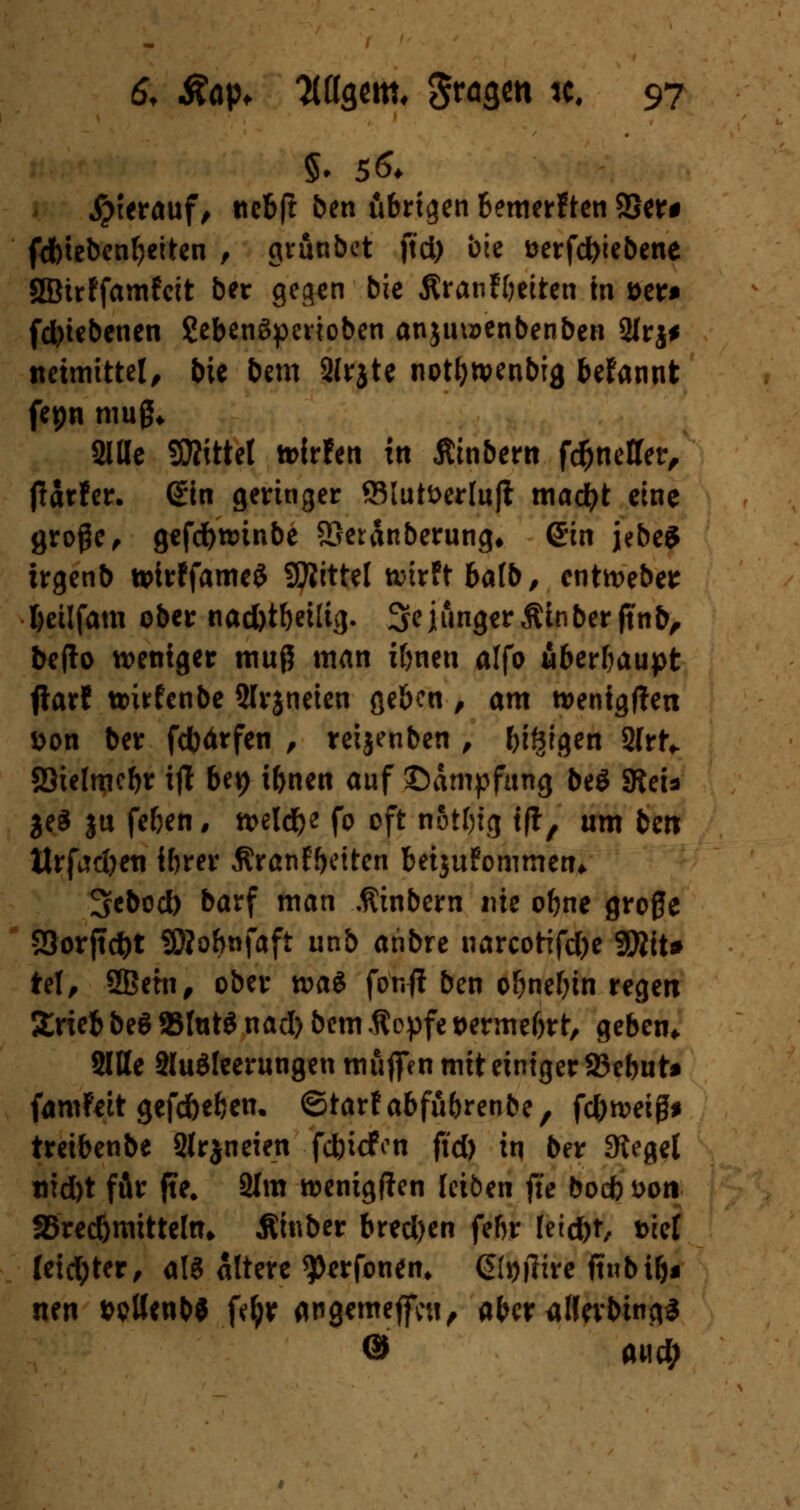 Syittauf, ttebft ben übrigen bemerften 2Ser# fcbtebenfjeiten , grunbet ftd) bie öerfd)iebene SSJirffamfctt ber gegen bie Äranfbeiten in »er* fd)tebcnen ?ebenSpevioben anjuu>enbenben Slrj* ttetmtttel, bie bem Slrjte notbwenbig befannt fepn muß* Sitte SKittet tt>ir!en in Äinbern fcfcnelTer, Hattet. (Ein geringer 93lutt>erlufi mad)t eine große , gefdbtmnbe SSeränberung* Sin jebe$ irgenb tvirffameS Sttittel wirft balb, enthebe* fyeilfam ober nad)tbeilig. 3e junger Äinber ft'nb, bcflo weniger muß man ibnen alfo überhaupt fiarf wirfenbe Slrjneieu geben , am wentgften Don ber febärfen , reijenben , biöigen Slrt* S3ielmcbr i|t Ut) ibnen auf ©ampfitng be£ SReU $e$ $u feben, welche fo oft notbtg tfi, um ben Hrfadjeti ibrer Äranfbetten betjttfommen* 3ebod) barf man .ftinbem nie obne große 23orjtd)t SMobnfaft unb anbre narcotifdje Witt* tel, Sßetn, ober wa$ fo'n-ff ben obnebin regen Srieb beö 93fat$ nacl> bem ßopfe »ermebrt, geben* Sitte Sluäleerungen muffen mit einiger 25ebut* famfeit gefdbeben. ©tarfabfübrenbe, febweiß* treibenbe SIrjneien fcfctcfon ftd) in ber Sieget nid)t fÄr jte. 21m wenigften leiben fte boeb i>oti SBredjmittehu Äinber bred)en febr Ieid)t, tuet leid;ter, als altere 9>erfonen, @h)jlire fiubib* nen wttenb« fefyp angemejfcu, aber alfevbings © awd;