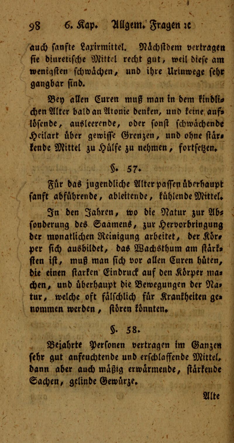 aud) fanfte gayirmittel. SttScfyjlöem »ertragen fte bturetifct)e SJtttftf red)t gut, n>eil biefe am wentqften fd)n>äctyen, unb i^re UrUm>ege fefor gangbar ftnb. 95et) allen (Suren mug man in bem fmblt* #en2Uter balbanSltonie benfen, unb feine auf» l&fenbe, au$leerenbe, ober fonjl fdbwdcfeenbe j^etlart über gewtffe ©renjen, unb obne fldr* fenbe SWittel ju £u(fe ju nehmen, fortfegen* §♦ 57* gur ba$ jtugenblicfoe Sllter paffen überhaupt fanft abfubrenbe, ableitenbe, fublenbeSDfttteU 3n ben 3^e/ **><> bie 9?atur jur 2lb* fouberung be$ ©aamenS, jur £ert>orbrtngung ber monatlidjen Steinigung arbeitet/ ber Äor# per ftd) auöbübet, ba$ 2Bad)6tbum am ftatt* j!en ift, muß man ftd) fcor aßen (Suren böten, bie einen flarfen ©inbruef auf ben £6rper ma* d&en, unb überhaupt bie ^Bewegungen ber 9ca* tur, roeld&e oft fdlfölicty für ßranf Reiten get tiommen werben , fl&ren tonnten* §. 58. SSeiabrte ^erfonen »ertragen im ©anjett fe^r gut anfeud)tenbe unb erfdblaffenbe SÄittef, bann aber aud) mäßig erwärmenbe, (iarfeube ©aetyen, gcltnbe ©ewurje» Sitte