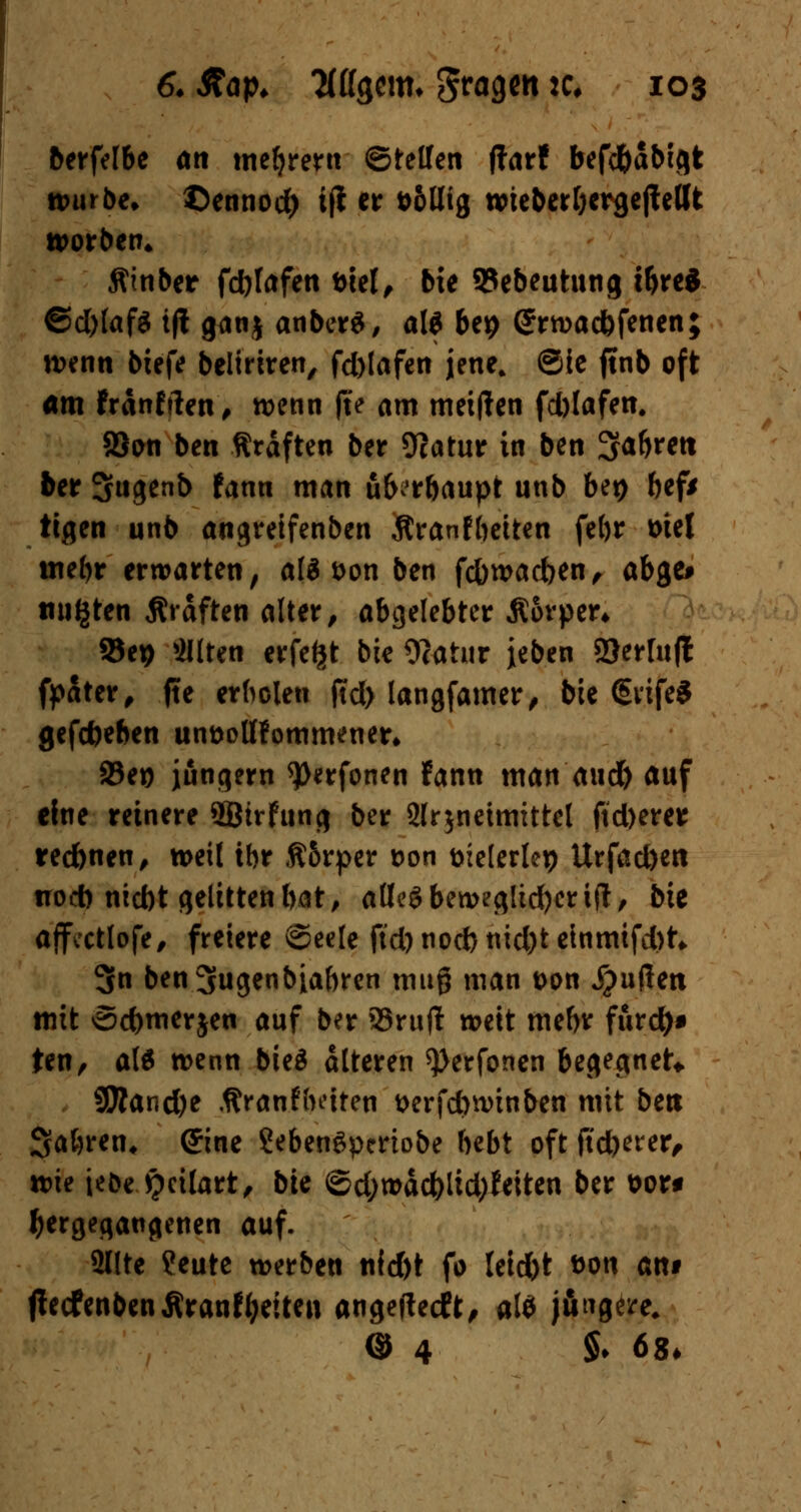 berfelbe an meiern ©telfen ffarf befd&abigt würbe, ©ennod) i(l er fc&lltg wieberbergejtellt worben* Äinber fdjlafen t>eel^ bie 93ebeutung tbre* ©d)(af$ ift ganj anberä, al$ bei? (*rwadbfenen; wenn btefe beliriren, fd)lafett jene, ®ie ftnb oft am fränfrten, wenn j?e am meiden fd)lafen. 23on ben Gräften ber Ocatur in ben SJabrett ber Sugenb fann man ub^rbaupt unb Ut) bef* tegen unb angreifenben Äranfbetten febr tue! mebr erwarten, als t>on ben febwacben, abge# tilgten Gräften alter, abgelebter Äorper* 95cp eilten erfe^t bie Wählt jeben 2)er[u(l fpater, fte erholen ftd) langfamer, bie ©vife* gefefeeben un&ottfommener* a5eio jungem ^Oerfonen fann man aud) auf eine reinere 3Btrfung ber 2lr$neimittel fid)erer redbnen, weil tbr Ä5rper t>on öielerlep Urfad)en noch niebt gelitten bat, alles beweglicher ift, bie ajfectlofe, freiere Seele ftd) noeb nid)t einmifd)^ 3n ben^ugenbiabren mug man t>on Jjuflen mit ©cbmerjen auf ber 93rujl weit mebr furdf)* ten, als wenn bicö alteren ^erfonen begegnet* 9Äand)e .ftranfbeiten t>erfd>winben mit ben Sabren, ©tie SebenSpcrtobe bebt oft ftdjerer, wie ieoe £cilart, bU ©d;wäcbiid;feiten ber \>ot* hergegangenen auf. 2llte ?eute werben nld)t fo teiebt &on attt ftecfenbenÄranfyetten angefteeft, al* jftngere. @ 4 §♦ 68-