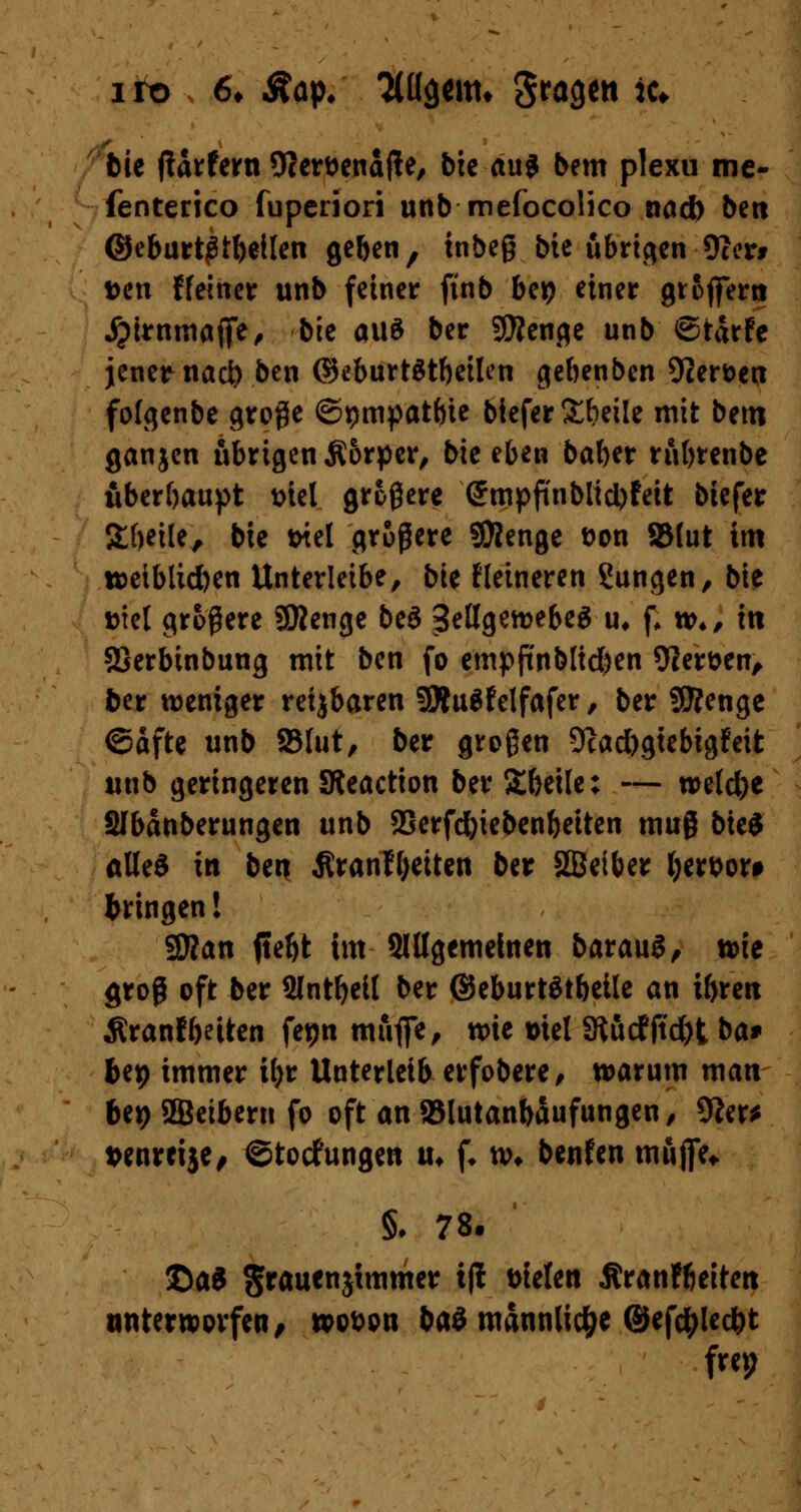 iro 6* Aap, Ttüaeitn gragnt ic* bie ftarfern Ocer&enafte, btc au$ bem plexu me- fenterico fuperiori unb mefocolico nad) ben ©eburt^tbeilen geben, tnbeß bie übrigen 9cer* t>en ffeiner unb fetner ftnb bei? einer groffern jpirnmafie, bie aus ber Stenge unb ©tarfe jener nad) ben ©eburtStbeilen gebenben 92ert>en folgenbe große ©pmpatbie biefer Sbetle mit bem ganjen übrigen Äorpcr, bie eben baber rnbrenbe überbauet Diel größere (5mpftnblid)feit biefer Steile, bie tnel größere SDJenge t>on SMut im tt>eiblid)en Unterleibe, b'u Heineren Zungen, bie ml größere SWenge beö SellgewebeS u, f, **>♦, in SSerbinbung mit ben fo cmpftnbtidjen Oler&en, ber weniger reijbaren SÄuSfelfafer , ber SSRenge ©dfte unb 23lut, ber großen 9cacbgtebigfeit unb geringeren SReaction ber Stbeile: — n>eld)e SIbänberungen unb SSerfcfoiebenbeiten muß bteS alles in ben ÄranHjeiten ber SBeiber Ijerbor* bringen! 2J?an jteftt im Slßgemehten baraug, wie groß oft ber 2lntljeit ber ©eburtätbeile an ibren Äranf betten fepn mufie, wie »tel 3tudfftd)t ba* bep immer tyr Unterleib erfobere, warum man bep 2Beibern fo oft an 95lutanbaufungen, 9?er* wnretje, ©toefungen u* f. w* benfen muffe* §♦ 78. T>ai grauenjtmmer iji Dielen Äranfbeiten unterworfen, wobpn baö mannlic&e ©efctylec&t frep