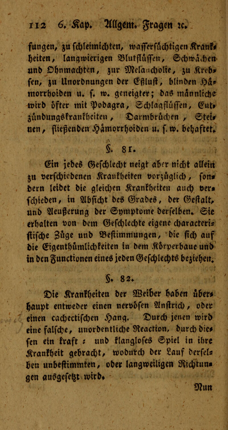 ri2 6, Aap* W$tm* gragett *c* fungen, ju fdjlemudfrtctt, wajferfüdjttgen Äranfr ^eiten# langwierigen SSIutfluflTeu, ©cb^difcen unb £>bnmad)ten, jur SDM'<Uid)oIte, ju Streb» fert, ju Unordnungen ber Sfllujt, blinben i)a* morrboiben u* f. n>* geneigter; ba$ mannlecftt tt>irb öfter mit ^Jobagra, Sd)!aaflüffen, (fnt* 3iwbung3franH)citen , ©armbrud)en , ©tei# tien, fließenden #amorrl)oiben uf f. to. behaftet*. ©n jebeS ©efd)led)t neigt ab?r niefet alfeitt ju *erfd)iebenen Äranfbeiten t>or$iiglid), fon* toern leibet bie gleichen Äranfbetteu aud) t>er« fd)ieben, in Qlbftd)t be$ ©rabeS, ber ©e(Talt, tinb 2leußerun3 ber ©pmptome betreiben* ©ie erbölten fcon bem ©efd)led)te eigene dxuacteris fltfdje 3«9e «nb ©ejiittmiungen, bie ftcfr auf bie <Jigent&umlid)?eiten in bem .ft&rperbaue unb in ben gunetionen eineö leben ©ef$led;t$ bejie&eiu §♦ 82. S5ie Äratiffcetten ber 9Sei6er baUn über* $aupt enttoeber einen nert>ofen 9infirid), ober einen caeftectifdjen #ang. ©urefc jenen xvixb einefalfd;e, unorbentlid)e Sfteaction, burebbie* fen ein fraft ; unb flanglofeS ©piel in ihre Äranfbeit gebrad&t, toobutd) ber £auf berfek fcen unbefKmmten, ober langweiligen 3ftd)tun* gen auögefefcr wirb* 9hm