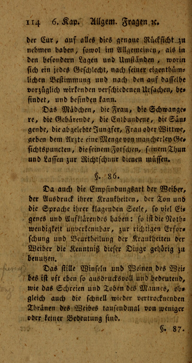 ber <§ur , auf alted bieg genaue Stucfftdbt $u nebmen haben, fowol im SlUgemeiticp, al$ in ben befonbern Sagen unb Umfidnben , rcoritt ftd) ein jebeg ©efd)led)t, nad) feiner efgentbum* Itcben 23eftimmung unb nad) ben auf baflfelbe fcorjuglid) tmrfenben t>erfd)iebenenUrfad)en, be* ft'nbet, unb beftnben fann. ©aS SRäbcben, bie^rau, bie ©dwange« re, bie ©ebdrenbe, bie Gnibunbene, bieSdui genbe, bie abgelebte Jungfer, grau ober ffitttroe, geben bem SIrjtc eine-3?enget?oninand)erlet)@e# ftcbtgpuncten, bie feinem govfdjen, feinem £l)utt unb Saffen jur 3Ud;tfdjuur bieneu muffen* §. 86* ©a aud) bie ©mpftubungöart ber ©etber, ber 2Iu$bruc£ tbrer Äranfbetten, ber &on un6 bie ©pradK ihrer Ilagenben See(e, fo wel &* geneg unb 2inffldrenbeö baben: fo iftbteOcoths toenbtgfeit un&erfenubar, jur rid)tigen (Jrfor* febung unb 23eurtbeilung ber Äraufbetten ber SÖeiber bie Äenntniß btefer ©iuge ge[)5rig ju benutzen. ©a* fittte 2Btnfe[n unb ©einen beg SBeis bt$ tjt oft eben fo auöbrucfäöoU unb bebeutenb, tt>ie ba$ <®d)ttitn unb Soben beä SRatmeg, ob* flleid) aud) bie fd)nell lieber fcertroefnenben Sbrdnen be$ Leibes taufenbmal t>on weniger ober feiner 23ebeutung ftnb* §♦ 87-