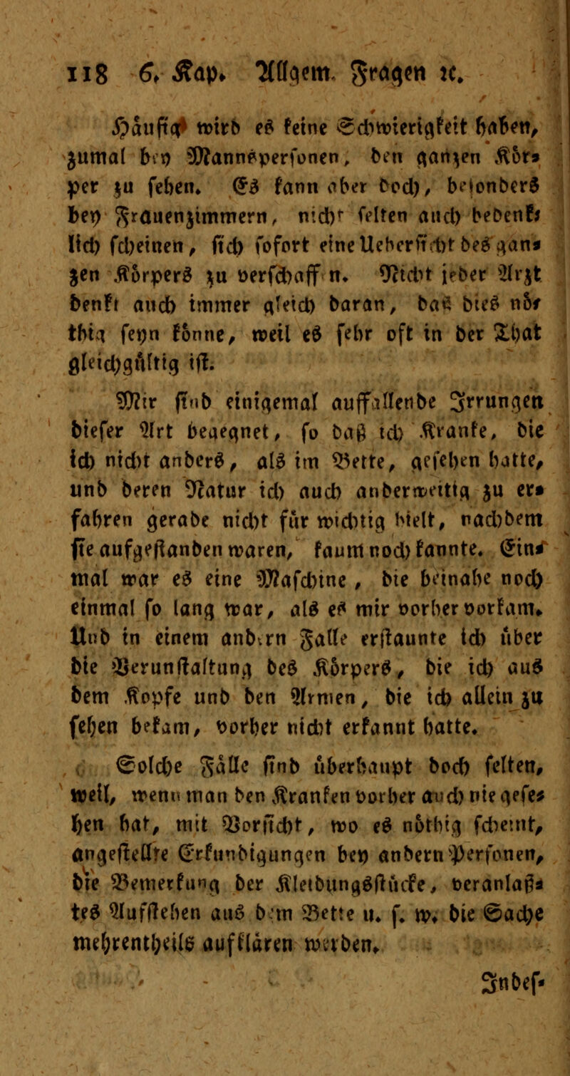 #äuft<tt n>irb e£ feine edwierigfeit babett, jitmal b.t) 3Äannpperfonen, ben ganzen Äor» per ju feben* (£3 farni aber C^od)/ beionberS feep grauenjtmmern, nidK feiten and) beDenf* lid) fd)einen, ftd) fofort eineUeberftrpr beg^an* Jen ÄorperS $u t>erfd>aff■ n* 9ctd>t jeber ilrjt benf* aueb immer ciTetct) baran, ba£ bteS n6f thta fepn fonne, weil eö fehr oft in ber £bat gleidjgfifttg ift. ?0?ir flnb einigemal auffillenbe ^mingett biefer 9lrt beaegnet, fo baß td) Äranfe, bie id) nid)t anberS, ali im 55erte, cicfcl>en batte, unb beren 9catur id) a\xd) anberwetttg ju er* fabren gerabe nid)t für widrig Melt, nad)bem fte aufgeftanben waren, famttnod)fannte. (Jini mal trar e$ eine 57?afd)tne , bie bnnabe nod) einmal fo lang war, al& e£ mir Berber Dorf am» tlv.b in einem anbtrn Jade erftaunte id) über bk »Serunftaftung beö ßörperS, bie id) au£ bem Äopfe unb ben 2lrmen, bie icb allein jtt fef;en befam, Porber nicht erfannt batte* ©olebe Ratte ftnb überhaupt boeb feiten, weil, wem* man ben Äranfen Dorber (wd) nie gefe* ben bat, mit 5}orjtd)t, wo e$ notbtg fcbeuit, ängeflellre (£rfunbtgungen bep anbem^erfonen, bie 25emerfimg ber Äletbungöfhufe, fceranlag* teS 9luff!eben auS b*m 3^ette iu f. tpf bie ©acfye nu&reiufrttte auftlären nmbein Snbef-