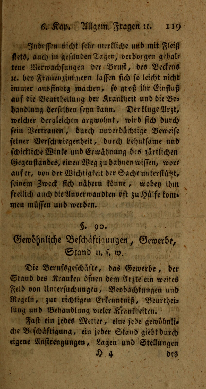 3nbefien nirf)t febr merf(id)e unb mit gieig ftetS, and) tn gefifnben Sergen, aerboigen gebal* tene Sera>ad)fungen ber Snifi, be$ 23ecfetiS x. be» grauenjimmem Iaffen jtd> fo leid)t nid)t immer aueftnoig mad)en, fo groß ibr (Hinflug auf bie SJeurtbeilung ber ßranEbeit unb bie93e> fyanbluug berfelben fetjn fann* ©erflugejlrjt, tt>eld)er dergleichen avgnoo^nt, n>irb ftd) burd) fein Vertrauen , burd) unüerbad)tige Seweife feiner 93erfd)nnegenbeit, btird) befyutfame unb fd)t(fiid)e SBinfe unbgrroäbnung be$ $drtlid)ett ©egenfianbeä, einen 2Beg ju babnen wtffen, roor; auf er, oon ber 2Bid)tigfeit ber ©ad)e uuterfiftttt, feinem =3we<f ftd) nabtrn fonne, wöbet) ibm freilieft aud) bieSIn&errcanbten oft ju #ulfe form men muffen unb werben. §♦ 90. ©erco&nlitfje Q3efd>äfthungen, ©eroer&e, ©tanb tu f. n>. 3Me S3eruf*gefd)afte, ba$ ©ewerbe, ber ©tanb beS Äranfen bfnen bem 2Jr$te ein wettet Selb üon Unterfudjungen, 93eobdd)ttin<ien unb Siegeln, jwr richtigen (JrEenntnijJ, 33eurtl)ei* hing unb Sßebanblung vieler Äranfbeiten* $afi ein jebe* Wetter, eine jebe gemubnlt* d)e 25tfd)dfttgung, ein jeber ©tanb giebtburd) eigene Slnjtrengungen, Sagen unb ©teflungeti £ 4 b?S