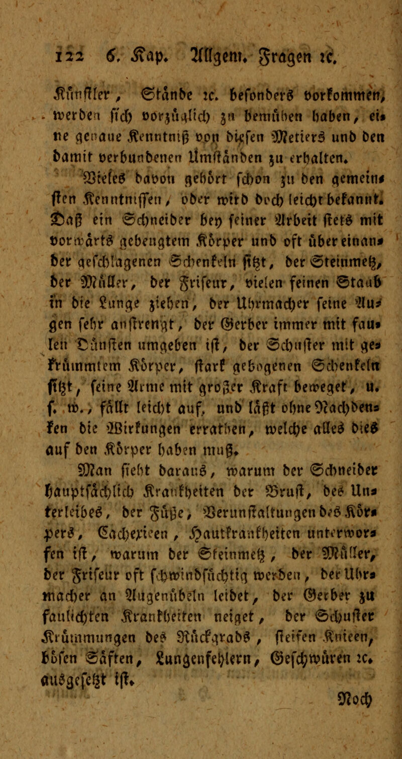 Äunfller , ©tanbe td befonberä t>or?ommen, . iverbea ftdf> oorju^üd) J« bemühen haben, ei§ tte genaue Äenntniß t>on biefen 3)?etter3 unb ben bamit t>erbunbenen itmfianben 51t erhalten* SScefeS battoti gebort fchon 51t ben gemein* f!cn Äenntmjfen, ober tvitb bocb (etd)tbefannt. £a(5 ein ©d)nciber bei) fetner Arbeit lief* mit Dor^ärt3 (lebengtem Äorper unb oft übereinan* ber qefcblagenen ®*enfdn ft^t, ber <5teinme£, ber 9}?uß?r, ber Srifeur, t>te(en feinen ©taub in bie Stinte jte&en, ber Uhrmacher feine Ättf gen fefir auftrennt, ber ©erber immer mit faui Un Cänften umgeben ijt, ber Scbufler mit $e* frtunmtem 5torper, fiarf gebotenen ©cbenfcl« jt^t, feine 2ltme mit cjroder Äraft betretet, u. f. vb., faßt leicl)t auf, unb laftt ohne 9cad)bens fen bie ^ßirFunflen erratben, welche aße$ bie? auf ben Ä&rper haben muß* Sftan ffeht baranö, warum ber @d>netber f)auptfad)licb Äranfyetten ber 33ruft, be* Uns ter!eibe£, ber ^uge, Serunßaltungen b*$> Äom $tx$, iß&#ejFteeri, #auifranfbeiten unterwor* fen ift, warum ber ©feinme^, ber SWtVIer, ber grifeur oft fd>roinbfud>tt<j werben, betUhr« *nad)er an Qdigenubeln leibet, ber ®erber jtt fanUd)tcn Ärantbeiten neiget, ber ©d)uffer Ätutnmungen be* Stucf^rab^ , (leiten $nteen, Wen Saften, Sunjjenfefykrn, ©efd;wuren :c* Vloti)