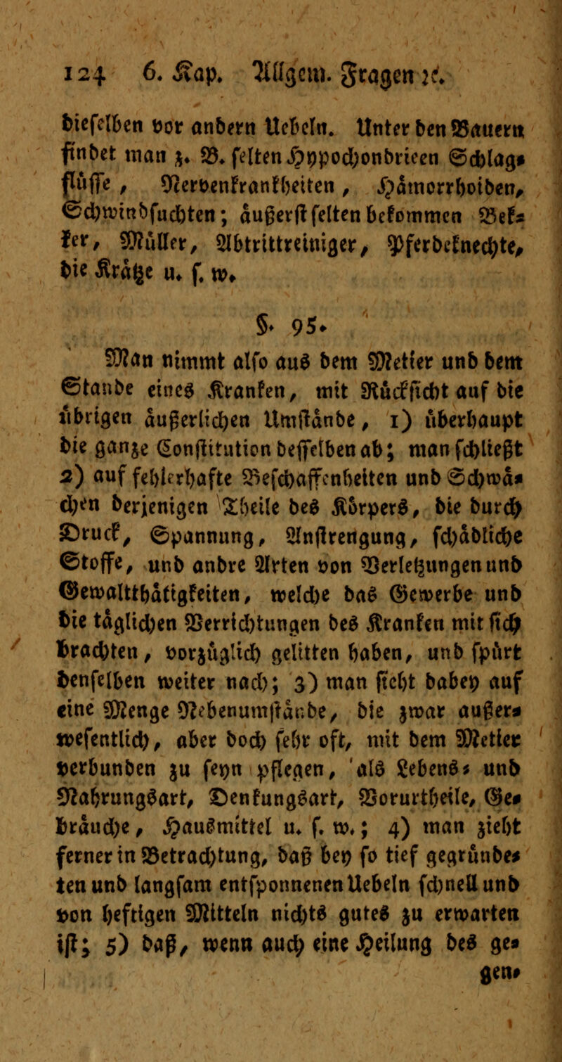 fciefel&en t>or anbern UeMu. Unter ben 5B(tuem ftnbet man *♦ 23* feiten £it)pod;onbrieen ©d)lag# f»flTe , 9cert>enFranfbeiten , £>ämorrboiben, ®d)n>mbfud)ten; dugerjt feiten befommen 23eN fer, Mütter, SHbtrittmmger, 9>ferbtfne#te, tic Äräfce u* f. n>* §♦ 95* Sttän nimmt atfo au$ bem Sfletfer unb bettt ©taube eines ßranfen, mit SRucffiebt auf btc übrigen angeritten itmftdnbe, i) überhaupt bk gange (Sontfitutionbefifelbenab; manfd)Uegt 2) auf fehlerhafte SkfcfoafFcnbeiten unbSd)tva* d;^n berjenigen Söeile bei Äorperä, bie burd) ©ruef, ©pannung, Slnjlrengung, fd)ctbtid)e ©toffe, unb anbre 2lrten t>on Verlegungen un& ©ewalttbaf tgfeiten, roeldK ba$ ©ererbe unb Vit tdglid)en 2Serrid)tungen be$ ßranfen mit fiidj trachten/ t>orjug!id) gelitten baben, unb fpftrt fcenfelben weiter nad); 3) man ftebt babep auf eine gftenge 9?ebenum|tdribe/ bie jroar auger* wefentlid), aber bod) fe&r oft, mit bem SÄetler »erbunben ju fetjn pflegen, 'ald £eben$* unb SRabrungSart, ©enfungSart, SSorurtbeile, ($e# fcraudje, JjauSmittel u* f. tt>*; 4) man jie&t ferner in 93etrad)tung, beiß bei? fo tief gegrunbe* tenunb langfam entfponnenenUebeln fd)nettunl> fcon heftigen Mitteln nid)t$ gutes ju erwarten ijt; 5) baß, wenn aud; eine Teilung be« ge« «en#