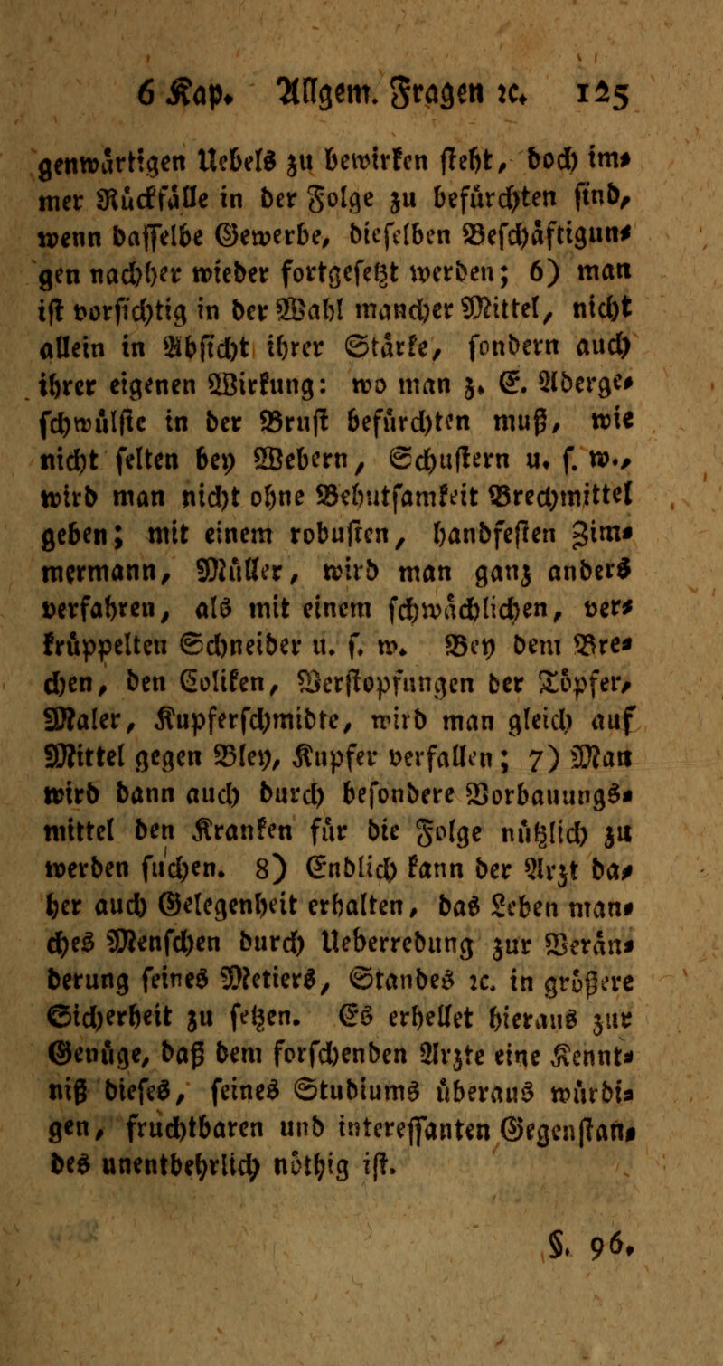 gewärtigen UebelS ju bewirten tfebt, bod) tm# mer Stucffaöe in ber goige ju befürchten ftub, wenn baffelbc ©ererbe, biefdben 23efd)aftigun* gen nadjijn roteber fortgefet^t werben; 6) matt tft t>orfid)tig in ber SBabl mancher Mittel, nid)t ollem in »bftd&t i&rcr ©tarfe, fonbern aud) ibrer eigenen Söirfung: wo man $♦ @r. 2lbergc# fdjwulffe in ber 93rufl 6efurd)ten muß, wie tticfyt feiten bei; SBebern, ©cbuflern u, f. w., wirb man nid)t ol)ne SBcbutfamfeit Q3red)mittel geben; mit einem robufien, banbfeflen gim* nwmann, SDKtHer, wirb man ganj anberS »erfabren, al$ mit einem fd&wädb liefen, Der* fruppelten ©djneiber tu f, w* 95ct> bem 9Sre* djen, ben Gotifen, 8Scr(Iopfnngen ber Sopfetv SKaler, $upferfd)mibte, wirb man gleid) auf SÄittel gegen 2Me*), Äupfev verfallen ; 7) Wla\t wirb bann aud) burd) befonbere 23orbauung3* mittel ben Äranfen für bte golge nü^Itd) ju werben fu'd)en. 8) Snblid) fann ber 3lrjt bat ber aud) ©elegenbeit erbalten, bat Zcbzn man* d)e3 SEßenfd)en burd) Ueberrebung jur SBeran* berung feineä Getier«, ©tanbe3 :c, in größere eid)erbeit ju feigen. £8 erbellet bierauS 511* ©enuge, ba$ bem forfd)enben 2Irjte eine Äennt* niß btefeä, feinet ©tubiumS üb?xaü$ tvinbi* gen, frud)tbaren unb tnterejfanten @tgcnfiaftf be$ unentbefyriid; not^tg ifl. §♦ 96,