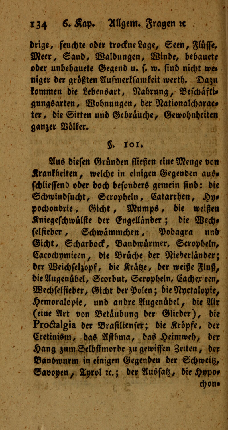 brige, feud)te ober trodfne&tge, ©een, §täfie, fWeer, ©anb, Sßalbungen, Sffiinbe, bebaucte ober unbebauete ©eqenb tu f. tt>, ftnb nid)t tue* tuger ber gr&ßten Slufmerffamfett n>ertb. ©aju fommen bie SebenSart, Ocabrung, 23efd)afti# gungSarten, SBobnungcn, ber 9Jattonatd)arac# ter, bte ©ttten unb ©ebräudje, ©ett>cf)nbdten ßanjer 23ölfer* §♦ Ion 2fu3 biefen ©runben fließen ctnc95?enge t>on Äranfbeiten , tteld)e in einigen ©egenben ai\$* fc&lieffenb ober bod) befonberä gemein ftnb: bie ©d)n>tnbfud)t, ©cropbeln, ßatarrben, Sp\)$ poebonbrie, ©id)t, SWumpS, bte weißen Äniegefd)wfil(?e ber (Jngellanber; bie 2Be#f felfieber, ©d)tt>anmicben, $obagra unb ©id)t, ©d)arbocf, Sanbwiirmer, ©cropbefn, (Sacocb^miecn, bte SBrud>e ber SKieberlanber; 6er 2Beid)feljopf, bie Ärä^e/ ber weiße g(uß, bieSlugenfibel, ©corbut, ©cropbetn, <5ac&e?:een, 3Bed)feffteber/ ©id)t ber^olen; bieSlpctölopte, #emoralopie, unb anbre Slugenubel, bte 2lir (eine 2lrt &on SBetaubung ber ©lieber), b\t Proäalgia ber SBrnftlienfer; bie Är&pfe, ber (Srettmfm, bai Slfibma, bai £eimn>eb, ber #ang $um©elbflmorbe jugetoiflfen Seiten / ber 85anbtt)urm in einigen ©egenben ber ©c&nmg, &**tytn, %0?lü.i ber 2luöfa§, bie#9po# cfyon*