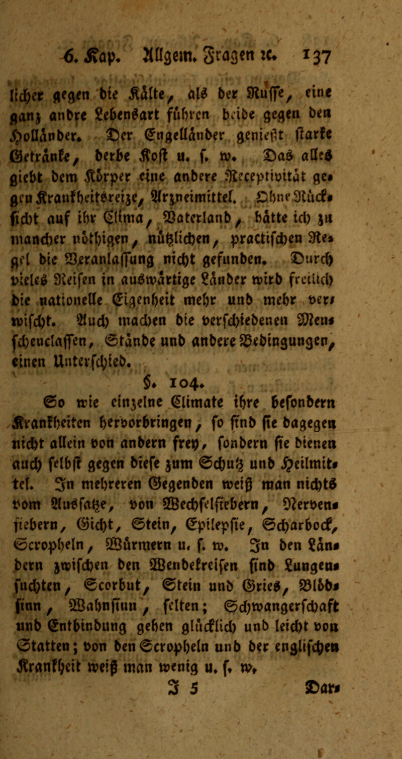 lidjer gegen bte Mte, al* ber JRuffe, eine ganj anbre ?eben$art ffl&rcn bafce gegen bert J)oltönber. ©er (Sngeüänber genieftt tfarfe ©etranfe, berbe Äofl u. f. *»• £>a$ alle* gtebt bem Äorper eine anbere foeeepthntai ge# gen Äranf beitereijc, Slrjneimittef. E&ne 9ttuf • ftebt auf ihr ßlima, SBatetlanb, hatte tefo ju maneber nötigen, nufcltcben, practifeben 9te» jjel bic Sjeranlafiung nieftt gefunben* SDurd) DieUS Sieifen in auswärtige ?änber ttürb fraitcl) bie tiationeUe (Sigen&eit meljr unb mebr t>er# n>ifd)t. 2!ud) tnacben bte i>erfd)iebenen SBenf f4>enc(affen, ©tanbe unb anbere SSebingungen, einen Uuterfcfyieb. $♦ 104* ©o trie einjelne gltmate tftre befonbern Äranfbeiten hervorbringen, fo ftnb fte bagegen tiid)t allein fcon anbern frep, fonbern fie bteneti aud) felbft gegen biefe jum ©eftuß unb jpeilmit* tel. 3fn mehreren ©egenben weiß raan nict)t$ t*om Sluäfage, fcon SBecbfelfiebern, 9cer&eni fiebern, ©id)t, ©tetn, Cpüepfte, ©cfyarbotf, ©cropbeln, Sßurmern u, f. ro. 3n ben $an* bern jtDtfcften ben SKJenbefreifen ftnb Sungeru fud)ten, ©corbut, ©tein unb ©rie$, S3lob# ftnn , SSabnftun , feiten; ©djwangerfcfoaft unb (Sntbinbung geben glucfltcl) unb leid>t üori ©tatten; t>on ben ©cropbeln unb ber englifc&e» Äranf&eit tveiß man wenig u, f, t»f 3 5 ©an