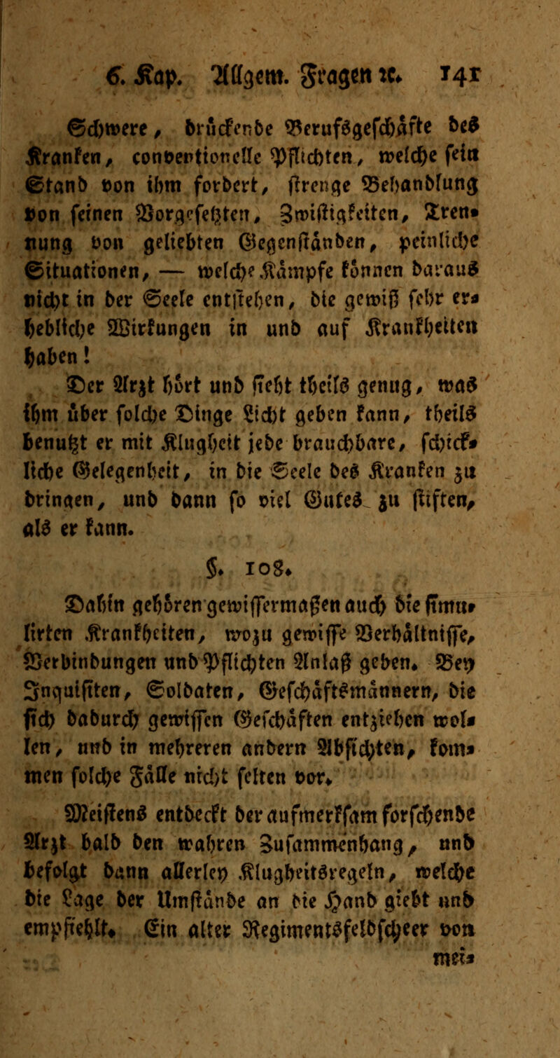 ©d)tt>ere, brucfVnbe SRerufSgefdjdfte be* ÄranFen, con&entioneüe ^)fltct)ten, welche fein €?tanb Don ibm forbert, ftrenge ffiebanbfung »on feinen SSorgefefjten, £n>i(hgfctten, Slren» tiung fcon geliebten ©egenjtänben, peinliche Situationen, — w\d)?Kampfe fonnen bai'auS md)t in ber €>eele entftefyen, bte gewiß febr er« fceMtclje Sffiirfungen in unb auf ÄranWjettm $aben! ©er 2Irjt Ijort unb ftebt tf>ctfö genug, n>a3 ibm über foldje ©inge Siebt geben Fann, tbeilS benu^t er mit Älugbett jebe brauchbare/ fd)tcf* ltdbe (SJeleqenbeit, in bie Seele beg Äranfen 511 bringen, unb bann fo md ®i\U$ ju fttftcn^ ald er Fann. §♦ iog* ©abfn get^rengennffermaglenaud) biefuimr Itrten .ftranfReiten, nroju gesriffe SSerb&tntjfe, SSerbinbungen unb9)flidjten 2lnla# geben* SSetj Snqutftten, ©olbaten, ©efdbaftSniannern, bie fld) baburd; genrifien ©efefraften entjiebcn wol* len, twbxtt mehreren anbern 21bfid)ten, Fom» wen fote^c gaffe tircfet feiten fcon SJMffenS entbeeft beraufmerFfamforfd&enbe Slrjt balb ben trabren Sufamroenbang, unb befolgt bann allerlei) .ftlugbeitftregeln, n?eld)e bte ?age ber Umßanbe an ^ie #anb giebt unb empfiehlt* ein alter StegimentSfelbfc^eer wti