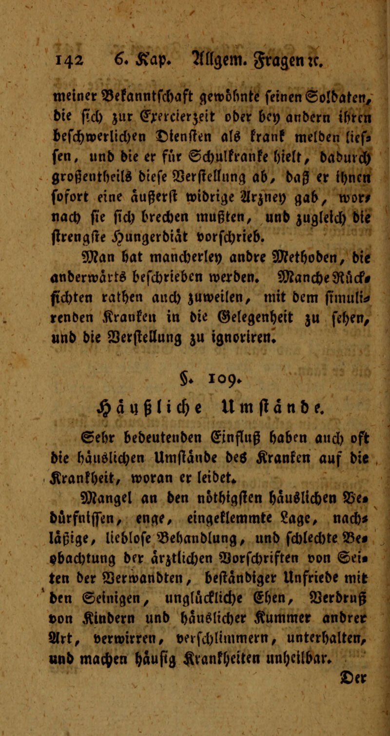 meiner 33efanntfd)aft gercofinte fernen ©olbaten, bit fiel) jtir (jjeercierjeit ober U\) anbern ihren befd)tperlid)en ©tenften atö franf melben lief* fen, unb bte er für ©d)u!franfe bielt, baburd) großenteils btefe SSerfteffung ab, bag er U)ncn fofort eine außerft toibrige 2lrjnet) gab, n>or> tiad) fie jtd; breeben mußten, unb jugleid) bte jirengfte jjungerbiat fcorfdjrieb. 9ftan bat mandjerley anbre SEJMboben, bic anberwartä befdjrieben werben* SSÄanc&eSKiicf* ftdjten ratben and) juwetlen, mit bem flmiiHJ renben firanfett in bte ©elegenbeit ju fefyen, unb bte SSerjleUung }u ignoriren» §♦ 109* Jpdufnicfye tt m jl ä tt & e# ®ebr bebeutenben (Einfluß böben a«d) oft bie bäuälidjen Umfläube be$ Äranfen auf bic Äranfbeit, woran er leibet* Mangel an ben notbigtfen fjauölicften S5e* burfnljfen, enge, eingeklemmte Sage, nad)* läßige, iteblofe 5kbanblung, unb fd)led)te 23e# $bad)tung ber arjtlid)en 2Jorfd)riften t>on ©ei« ten ber SSerroanbten, beflanbtger Unfriebe mit fcen ©einigen, unglucflidje ©ben, 23erbruß ton Äinbern unb battSlic&er Kummer anbrer Slrt, Derwirren, &eifd)lmmiern, Unterbalten, unb machen tyauftg Ävanffjciten unheilbar. ©er