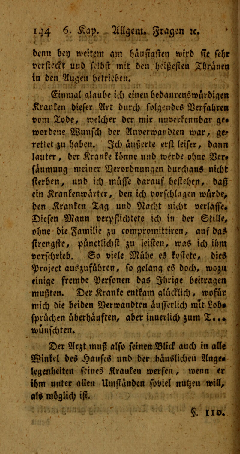 i.]4 6, %£• Mgenu gragen :<:♦ benn bei) weitem am taufatfen wirb ffe fef;r t>crftccft unb flbtf mit beti l;cl0efien Sfjranen in ben Slugen betrieben» fönmal glaube ich einen bebaurenöwurbigen Äranfen biefer Slrt burd) folgenbc* Ö3erfal)ren fcem £obe, tveld&er Der mir nnaerfennbar gtt worbeue SSunfd) ber 3!nt>crttantoen war, ger rettet ju lyabcn. 3d) äußerte erft leifer, bann lauter, ber ÄranFe Fonnc unb werbe ofjnc 33er# faumung meiner 23erorbnunr,cn burcl)auö nid)t fferben, unb kl) muffe barauf befielen, baß ein $ranFenwarter, ben id) fcorfcfrlafleti würbe, ben .ftranfen £ag unb 9cac!>t nicM serlafie* liefen 9J?ann »erpflicDtctc id) in ber ©tille, oftne bie gamitie ju compromittiren, auf ba$ flrcngfte^ f>finctltd>fl ju ieifren, wai id) ihm torfdbrteb. ©o t>iele SÄii&e eS Foflctc, bie£ sprojeet au^juftiftren, fo gelang *$ bod), wojtt einige frembe ^erfonen baS Striae beitragen mußten, ©er Äranfe entFam gludflid), wofür mid) bie beiben 2}errcanbten aufterltd) mit Sob* fpradjen überhäuften, aber innevlid) jum £«♦♦ n>ünfd)ten. ©er 9Irjt muß alfo feinen ©lief aud) in alle SBinfel be$ #aufe$ unb ber bäu$lid)en Singe* legenbetten feinet Äranfen werfen, wenn er if>m unter allen UmfTanben fo&iel nutzen toill, al$ mogiid; ifr