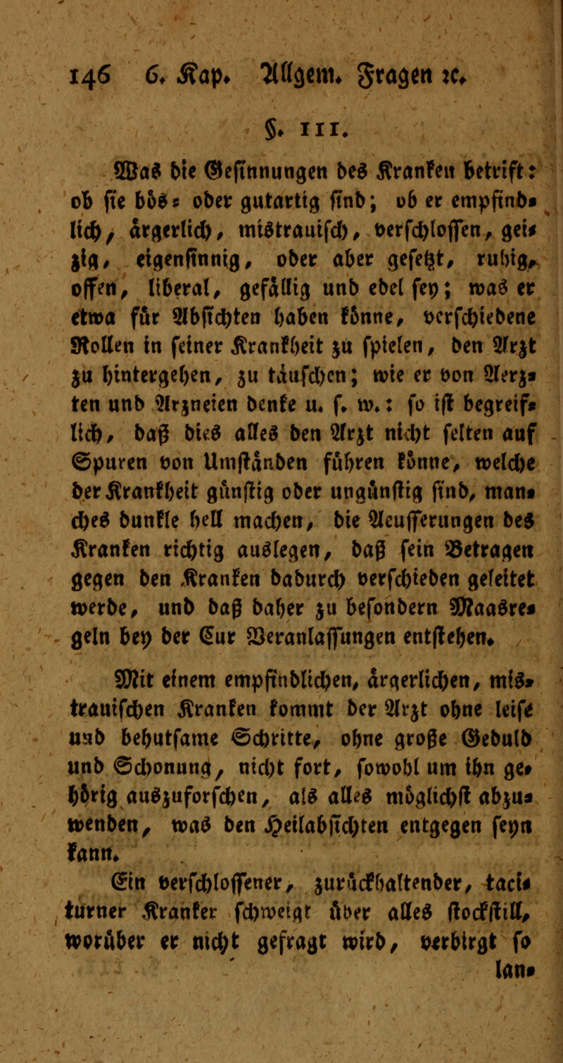 8Ba* bte ©ejtnnungen beS ÄranFett betrift: ob fte bo$* ober gutartig ftnb; ob er empfünbi lid), ärgerlich/ mtetrauifd), t>erfd)lofien/gei* $ig, eigenftnnig, ober aber gefegt, rubig,. offen, liberal, gefällig unb ebet fep; n>a£ er etwa für 2lb|td}ten baben f&nne/ t>crfd)iebene Stoßen in feiner Äranfbeit ja fpielen, ben Sfrjt ju bititergefjen, 5U tdufd)cn; wie er t>on 2lerj» ten unb 21rjneien benfe u. f* w,: fo ifl begreif« lief)/ baß bu:S alles ben 2frjt nid)t feiten auf ©puren t>on Utnßanbett fuhren f&nne/ weld)e berßraufbeit gunftig ober ungunfttg ftnb, mant d)e6 bunfle bell mad)en, bie Steuerungen beS Äranfen richtig auflegen, ba$ fein betragen gegen ben Äranfen baburefr t>erfd)teben gefeitet werben unb baß baber ju befonbern SÄaaäre* geln bei) ber @ur S3eranlafiungen entfie&eiu Wlit einem empftnblidjen, ärgerlichen/ mig» irauifc&en Äranfen foromt ber 2lrjt obne leif* mb bebutfame ©dmtte, obne große ©ebulb unb ©d)onung/ md)t fort/ fowobl um ihn get fcbrig auäjuforfcfcen, als alle* mogltd)f! abju* wenben, waö ben #eilabjtd)ten entgegen fep« Jann, ©n berfd)loffener, jurucfbaltenber/ tacU turner .ftranfer fcöweigr Aber atteS (locfftttt, worüber er md;t gefragt wirb/ verbirgt fo laut