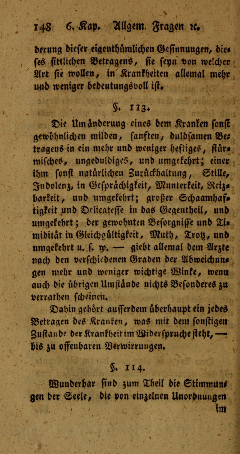 berung biefer cigentth'imlic&en ©efmnungew, bin fe$ ftttlicben »etragenö, jtc fepn Don wetd)er 2lrt ftc wollen, in ßranf fetten allemal mefyr trob weniger &ebeutung$i>oll iß* §♦ H3* $>te Umanberung ctneS bem Äränfen fonfJ gew&l)n(td)en milben, fanften/ bulbfameti 93e* tragen* in ein mehr unb weniger fceftigeS, jfär* mtfcfceS, ungebulbigcS, unb umgefefyrt; einer tym fonft natürlichen Surucf baltung, ©title, 3nbolen$, in ©efpraebigfeit, SWunterfeit, SRcij* barfett, unb umgefebrt; großer ©djaam&af» ttgfeit unb ©cltcateflc in bat ©egentbeil, unb umgefebrt; ber gewohnten SSeforgniffe unb Xi* mibitdtin©letd)eultigfeit, SERutl), Srofj, unb umgefebrt u. f* xp. — giebt allemal bem SIrjte tiacb ben berfd)ubenen ©raben ber 2Ibweid)un* gen mehr unb weniger wiebttge SBinfe, wenn aud) bie übrigen Umjlänbe nid)t$ 23efonbere3 ju »erraten (deinem ©abin gebort aufierbem überhaupt ein jebeS «Betragen be$ .Kränzen, waö mit bem fonfitgen gufianbe ber Äranfbett im 2Ötberfpru#e ftefyt, —i f>\i ju offenbaren SSerwirrungent §♦ 114. SBunber&ar ftnb jum Zhzxl bie ©timmun* gen ber ©eele, bie Pen emjelnen Unorbnm;geit im