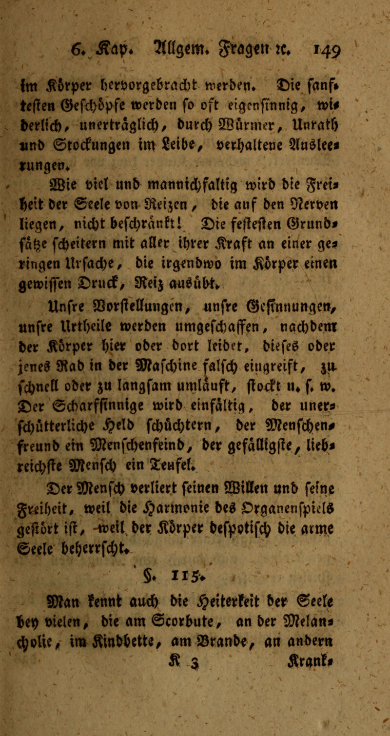 Im $6rper ßeröorge&radjt werben» ©ie fanf» ietfen Gtefd>6pfe werben fo oft eigenfmnig, tvi# t>erlid)> unerträglich, burd) SBunwr, Unratf) tinb ©toefungen im 8eibe, twfyaltetie 2lu$lec* rungen* 2Bie t>icl unb matittid^falttg wirb bte gret» ljett ber ©eele ton Sieijen , bu auf ben 9?ert>ett liegen, md)t befd>ranft! Sie fefteften ©runb* fafte febeitem mit aller tt>rer Äraft an einer ge* fingen Itvfacfye, bie irgenbwo im $6rper einen gewifien ©wirf> Steij Miduft» Unfre SöorjMungen, «nfre ©efumunge»/ ttnfre ttrtf>ei(e »erben iimgefd)affen, nad)bent ber Äorper l)ier ober bort leibet, btefeS ober jenes Stab in ber 9Äafd)ine falfd) eingreift, ja fc^ncH ober ju Iangfam umlauft, florffc m f* w* ©er ©cbarfftnnige wirb einfältig, ber uner* fd)utterlid)e #elb fd)öd)tern, ber 9Wcnfc^en# freunb ein Sftenfcfrenfeinb, ber gefattfgffe, lie&* reiche gftenfd) ein Sewfef* ©er 9Renfct) »erliert feinen SBitten tinb fefne gmfjeit, weil bie Harmonie beä OrganenfpklS gefrort ift, -weil ber ßärper betyptifty bit arme ©eele bel)errfd;U SÄan fennt au# bk #eiterfett ber ©eele ieij t>ielen, bie am ©corbute, an ber SSJMan* $püe, imfimb&ctte, am ©ranbe, an andern Ä 3 Äranff