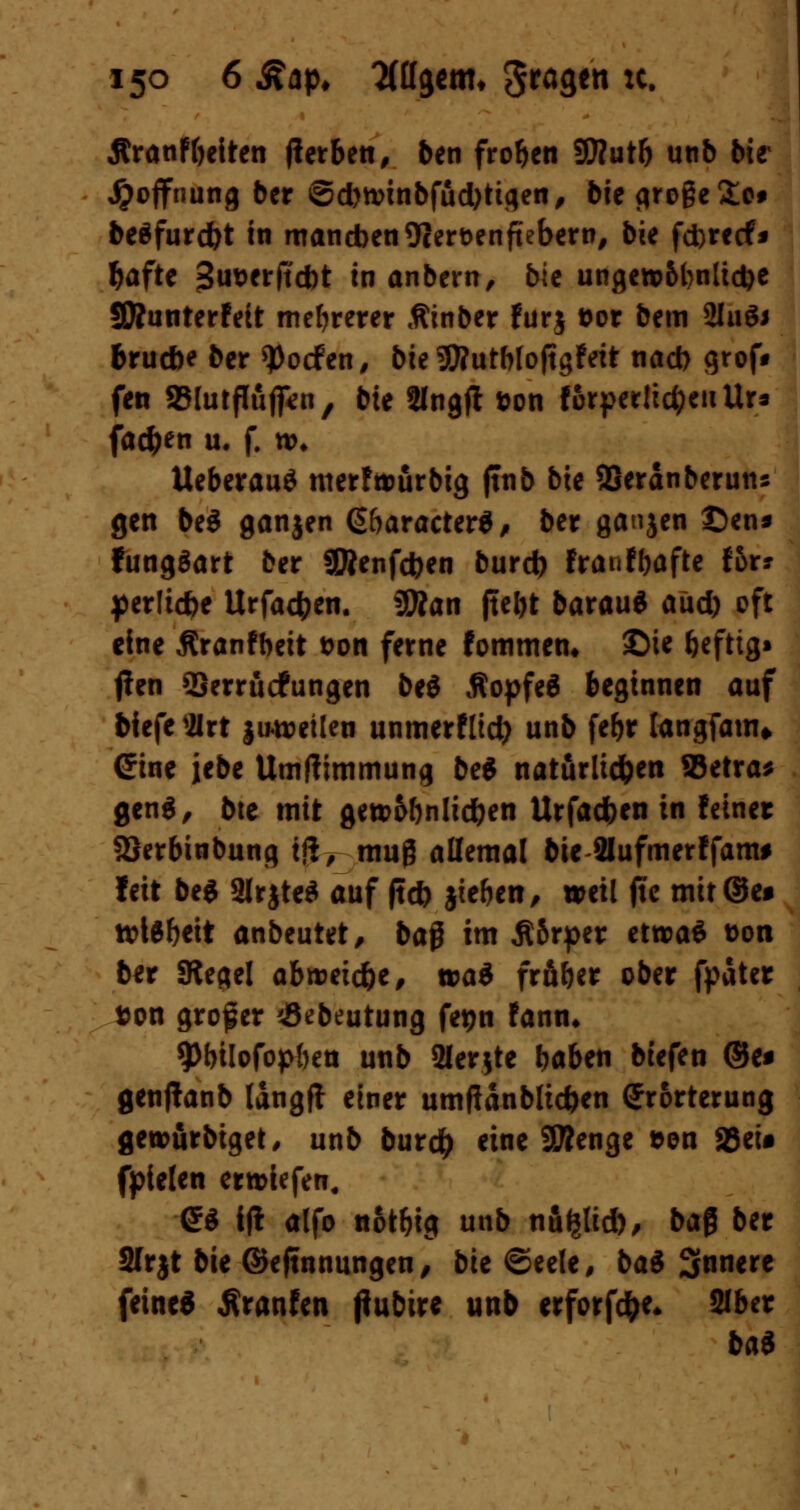 Äranftjeiten jlerben, ben froren SWutft unb bie Hoffnung ber ©d)ttnnbfüd)ttgen, bie große £e# beäfurdjt in manchen 9cert>enftebern, bie fd)retf* ^aftc jSiwerficbt in anbern, bic ungew&l)nlid)e Sftunterfeit mehrerer ßinber furj t>or bem 2luS* brucbe ber Torfen, 5te !JD?utf>toftgFett nad> grof* fen SBlurffuff^n, bte 2lngfl t>on torpedieren Ur* fachen u. f. n>* Ueberauö merfömrbig ftnb bte SSeranberun* gen be$ ganjen ß&aracter*, ber ganjen £)en* fungöart ber SÄenfcfcen burd) fraufbafte Ibx* perlic&e Urfacfcen. üSÄan jtebt barau* aüd) oft eine ßranfbeit t>on ferne fommen* ©ie beftig« (fen SSerrücfungen be$ ßopfeä beginnen auf biefe flrt juweilen unmerfltd) unb fef>r langfam» Sine iebe Umftimmung be$ natürlichen SSetra* gen«, bte mit gett>6bnlid)en Urfacfeen in fetner SJerbtnbung Ifc muß allemal bie Slufmerffam* feit be* 2lrjte$ auf ftcö jie&en, weil jtc mit@e* tt>l$beit anbeutet, ba$ im Ä&rper etroaä t>on ber Siegel abroeic&e, tcai frfiber ober fpater fcon großer 'JSebeutung fegn fann* 9>bilofop{)ea unb SHerjte baben btefen ®e* genjtanb längft einer umflanblicben Erörterung gerourbtget, unb burd) eine Stenge &en 23eU fpielen ertriefen. SS tj! alfo notbig unb nu^tid), baß ber Slrjt bie ©ejtnnungen, bk ©eele, ba$ 3nnere feine« Äranfen Pubire unb erforfc&e, Slber bai