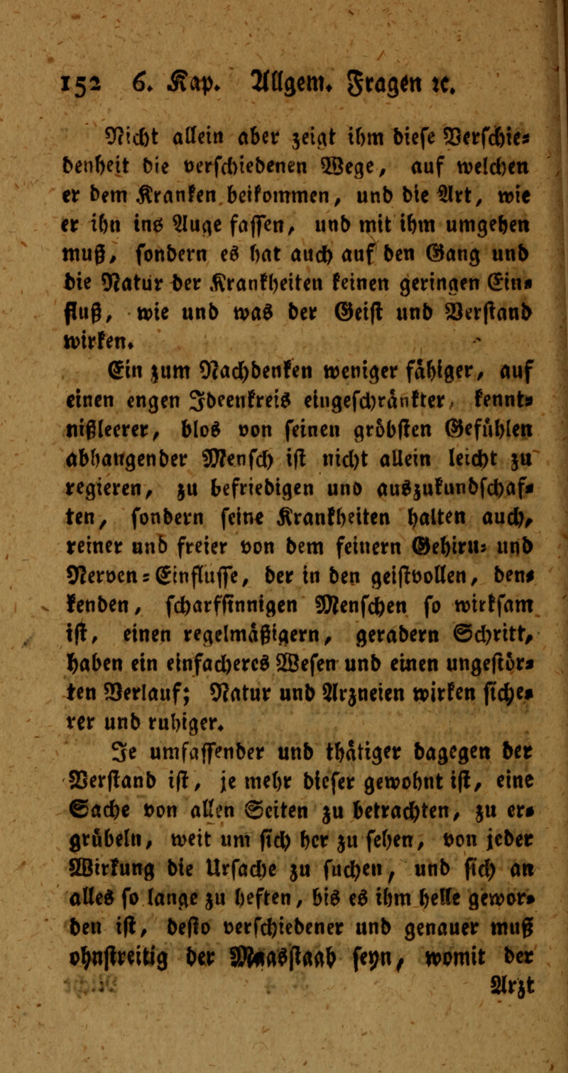 9?id)t affettt aber jetcit tbm biefe 33erfd&ies benbeit bie twfcfoiebenen 2Bege, auf weld)en er bem Äranfen beifommen, unb bie 3lrt, wie er ibn ing 2Iuqe faften, unb mit ibm umgeben muß, fonbern eS bat au* auf ben ©ang unb bie 9catur ber flranfbeiten feinen geringen &n* fuß, wie unb tvag ber ©eifl unb 2)er|tanb wirfem @in jum 9?ad)benfen weniger fähiger, auf einen engen Sbeenfrete eingefd)ranfter, fennt» tiißleerer, blo$ son feinen gr&bften ©efüblen abbangenber Sttenfd) ift nid)t allein leicfot ju regieren, ju beliebigen unö auSjufunbfcbaf* ten, fonbern feine Äranf betten galten aud), reiner unb freier &on bem feinern ©ebiru: unb 9?eröens(£mfluffe, ber tn ben geiftoollen, ben# lenben/ febarfftnntgen 9tfenfd)en fo wirffam t|t, einen regelmäßigem, gerabern ©d)ritt, tyaben ein einfad)ercd SSefen unb eilten ungeftor* ten Verlauf; 9?atur unb Slrjneien wirfen ftc^c» ver unb ruhiger, 3c umfaffenber unb tbatiger bagegen ber SSerflanb itf, je mebr biefer gewobnt iji, eine ©acbe t>on aßen ©citen ju betrachten, $u er# grübeln, weit um jid) ber ju feben, t>on jcber SBirfung bie Urfad)e ju fudjen , unb ftd) an alles fo lange ju beften, bis ti ibm t)*Ut gewor» ben i|t, bejfo t>erfd)iebener unb genauer mug streitig ber SJfraSftagb fepn, womit ber Slrjt