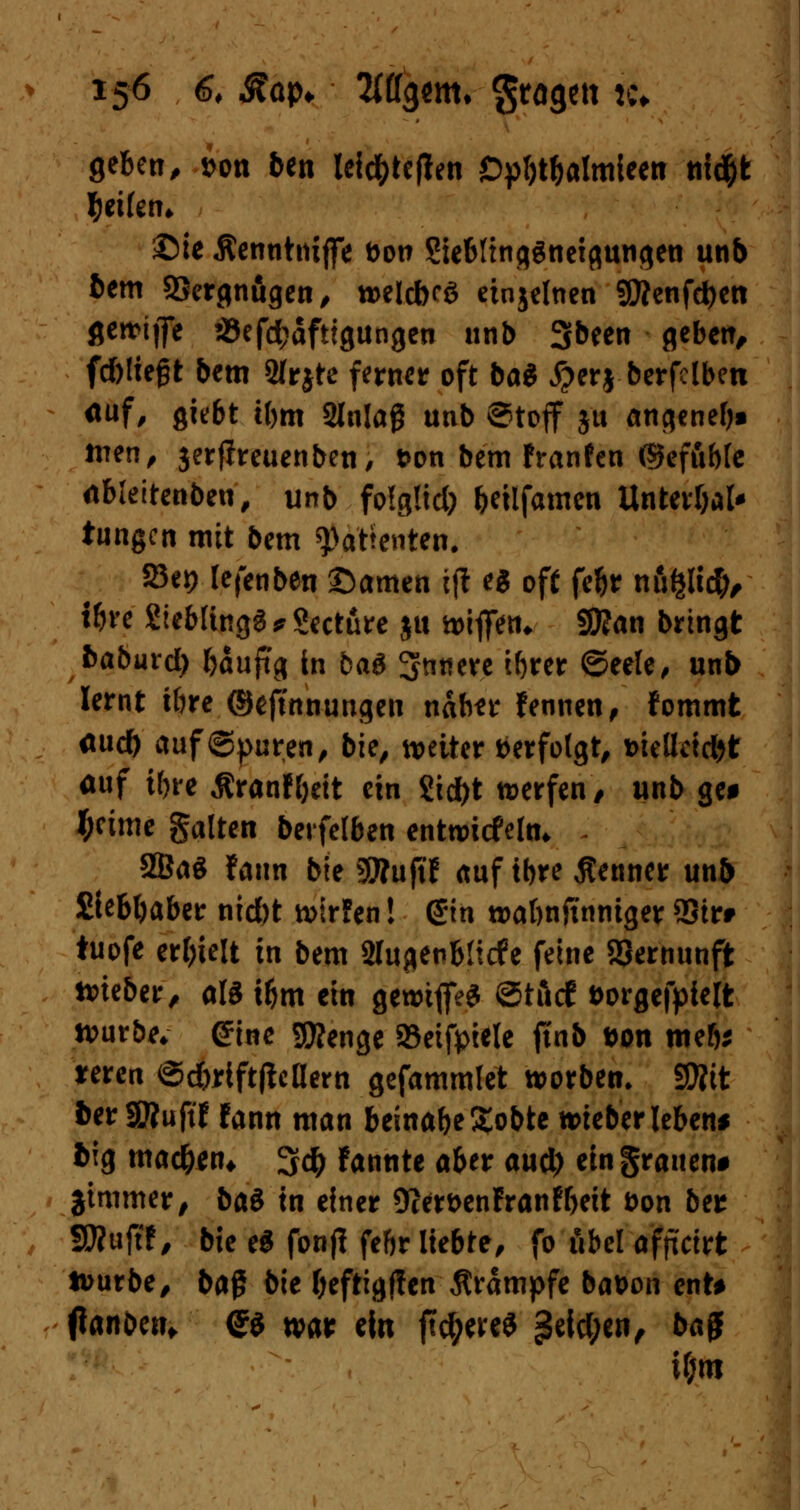 geben, t>on ben leid&tefien Dpbt&almieen ttid&fc Reifen* ©ie Äennhuffe fron Siebltnq^nctßungeti unb bem SBergnugen, roeldKS etnjelnen SÄenfdjen fleit>ijfe 23efd;afttgungeu unb Sbeen geben, fd)!teßt bem 2frjte fernem oft ba« #erj berfclben auf, giebt tbm Slnlag unb Stoff ju angenefj» tuen, jerfireuenben, t>on bem franfen (Skfuble dbleitenben, unb fo!g!id) bettfamen Untevbal* tungen mit bem ^atfenten. 25et) lefenben ©amen ijl es off fc^r ufifcltd;, tbre 2iebttngS*8ccture ju tt>iflTen* Sttan bringt baburd) fcauftg in baS innere ibrer ©eele, unb lernt tbre ©ejtnnungen nahn Fennen, Fommt flud) auf ©puren, bie, weiter »erfolgt t>iellcid)t auf tbre Äranfbeit ein 2id)t trerfen, unb ge* J;cime galten berfetben entwickln* 2BaS faun bie SRuftf auf tbre Renner unb Stfebbaber nid)t tvtrfen! d*in »abnftnniger SSirr tuofe erhielt in bem 2lugenbficfe feine Vernunft lieber, als ü)m ein getmflfeS ®tt\d t>orgefpie!t würbe* ©ine Stenge 93eifpiele ftnb uon meb* jreren ©d)rift|Mern gefammlet werben, SD?tt fcer SKuft'F Fann man beinabe£obte lieber lebend big mad)*n* %<$ Fannte aber aud) ein grauen* ■jimmer, btö in einer 9cert>enFranFbeit fron btt SÄujtF, bie e$ fontf febr liebte, fo übel afpeirt tourbe, ba$ bie beftigffen Krämpfe bat>on ent* tfanoenf Q$ wa* ein jTc^ereS £eid;en, bajjf if;ro