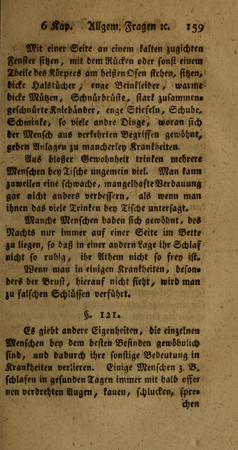 5D?it einer ©cite an einem falten jugtd)ten genffer ft'Jien, mit bemSRucfen ober fonfi einem 2beile beä .ft&rper $ am feigen Ofen f^e^en, jtfjen, bicfe #aletud)er , enge 23einfleiber, warme btcfe Sßn^en, ©cbnur brufte, flaxt jufammenf gefdwurfejlnfebanber, enge Stiefeln, ©d)ube, ©dbminfe, fo t>iele anbre Singe, woran fic& ter SKenfct) au$ t>erfet>rfren Segriffen gewohnt, geben Slnfagtn ju mand^rlep Äranfhetten. 2lu$ bloßer ©ewofjnbeit trinfen mehrere SRenfcben be*)£ifcbe ungemein t>iel. 9JJan fann juweilen eine fd>wad)e, mangelhafte 9Serbauung gar nid)t anberS aerbejfern, alö wenn man Ujnen baS Diele £rinffn be*> £ifct)e unterfagt« SRancbe SRenfcften baben ftd) gew&bnt, be$ 9tad)t£ nur immer auf einer ©eite im f&ette ju liegen, fo ba$ in einer anbern Sage Ü>r ©d)faf nid)t fo r«ftig> tbr 2ltbem nidjt fo frep tfh 5Benn man in einigen 5?ranf Reiten, befont ber$ ber SSrujT, hierauf nid)t ftefyt, wirb man ju falfd;en ©c&lufien t>crfüf;rU <£g gte&t anbere Eigenheiten, bte etnjelnen SWenfcfcen bet) bem be|ten 33eftnben gew&bnlid) finb, unb baburd) tfyre fonfltge 23ebeutung in Äranföetten »erlieren. einige Sftenfcben 5. 25* fd)lafen in gefunben Sagen immer mit balb ojfe* nen wrbrefyten Slugett, fauen, fvtylucfen, fj>re» che«