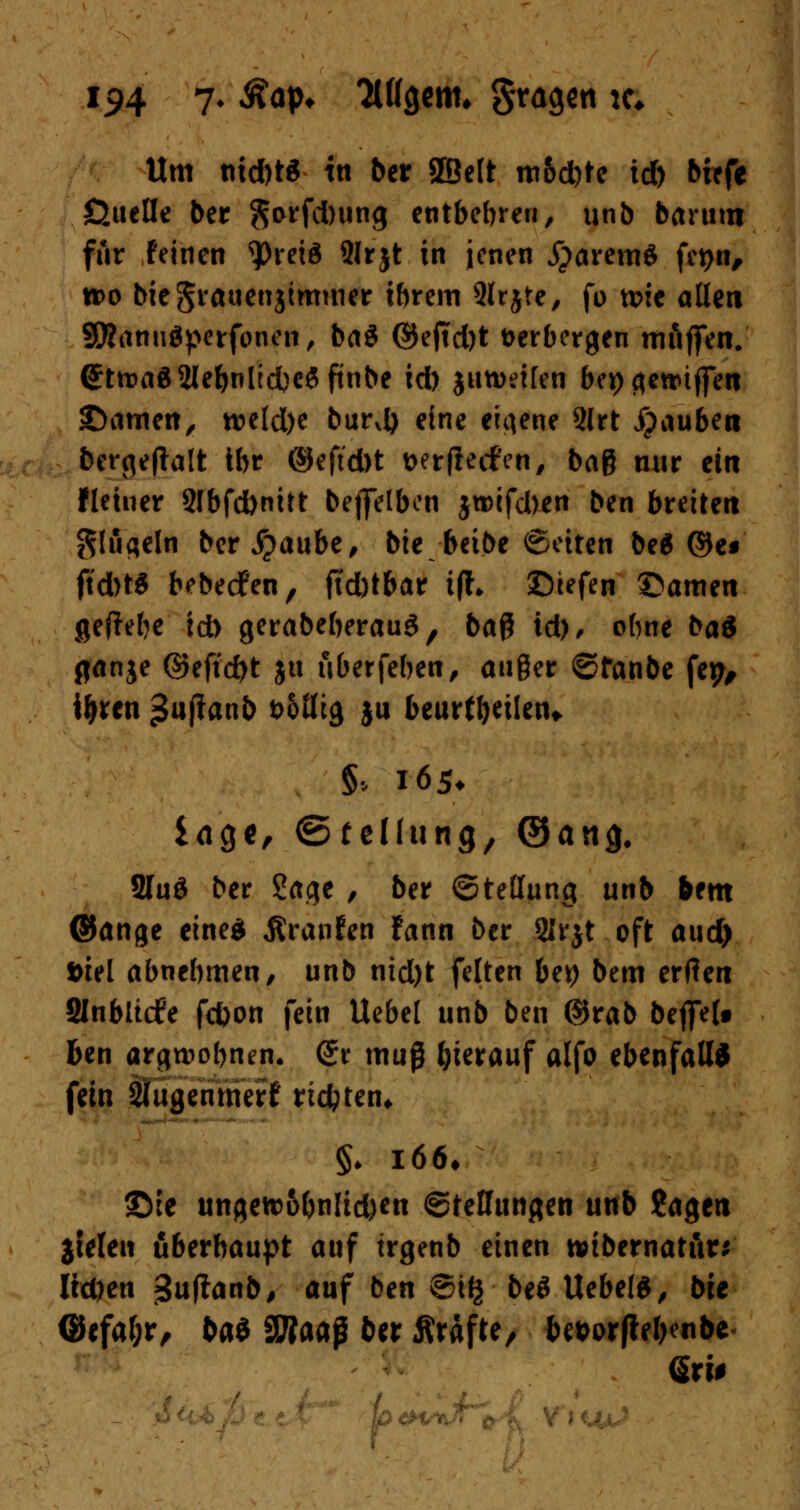 Um nid)t$ in ber SSelt m&d)te id) birfe ßuelle ber Sorfcbung entbehren, unb barum für Feinen ^Dretö 2lrjt in jenen jparemS fct>n^ »o bicSt'Äuenjtmmer ihrem Qlrjte, fo tt>ie allen Sförtnuäperfonen, ba$ ©eftd)t verbergen mfiffen. 6:ttt>a$2lebnlid)C$ftnbe id) $un>ei[en bei) gettüjfen 2>amen, tt>eld)e burd) eine eigene 2lrt Rauben bergeftalt ibr ©eftd)t wrfieifen, bag nur ein Heiner 9fbfd)nitt bejjelben jtt>ifd)en ben breiten gtugeln ber^aube, bie beibe ©eiten be6 ®e« jtdbW bebedfen, ftd)tbar i(f« ©tefen ©amen geRebe id) gerabeberauS, baß id), ebne ba& ganje ©eftd)t ju uberfeben, außer ©fanbe fep, i&ren ßuflanb t>olltg ju beurteilen* §* 165* läge, (Stellung, (Sana. 2Iu$ ber Sage , ber Stellung unb bem ©ange eines JSranfen fann ber SIrjt oft and) Diel abnehmen, unb nid)t feiten be^> bem erden SInbltrfe fd)on fein Uebel unb ben ©rab bejfe(# ben argwöhnen. <Jr muß herauf alfo ebenfalls fein Slugenmerf rtebten* ©ie ungetr6bnlid)en (Stellungen unb Jagen jtelett überhaupt auf trgenb einen wtbernatur* Ifrften $\xiianbß auf ben 8i§ be$ UebelS, bie ©efaf;r/ btö SWaaß ber Ärafte, bewftebenbe dtU