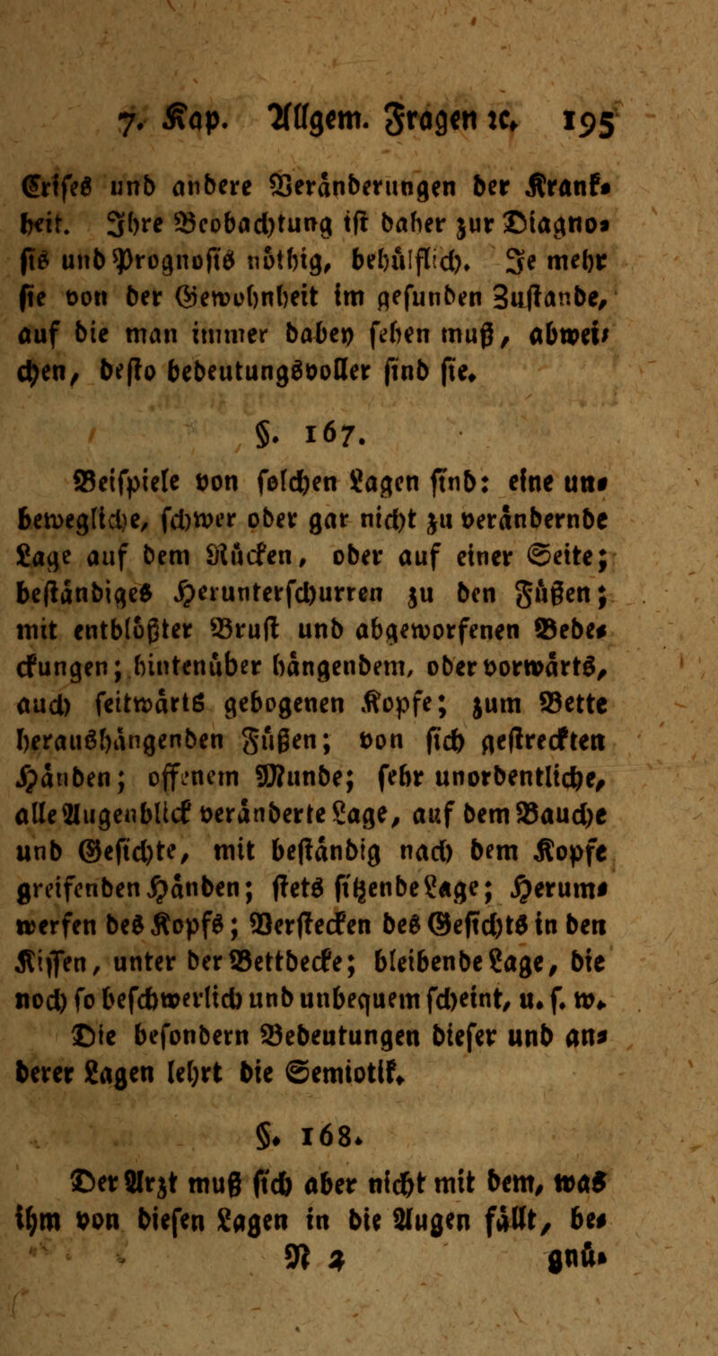 <£rife$ unb anbere SSeranberungen 5er Äranfr freit. 3bre 53eobad)tung tjt baher jur ©iagno« ft£ unb^rognofto n&tftig^ bebulflld). 3e mebr (ie t>ott ber ©etvebnbeit im gefunben Suftanbe, auf bic man immer habet) febenmug, abweu etyen, befio bebeutungööoßer finb fte# §. 167. 93eifpiele &on foleben ?a^cn ftnb: efne un# ben>eglid)e, fd)tver ober gar nid)t ju üeranbernbe Sage auf bem Sttafen, ober auf einer ©eite; beftänbige* #erunterfd)urren ju ben giigen; mit entblößter 93ruft unb abgeworfenen 93ebe# cfungen; hintenüber bangenbem, obert>orroartg, aud) fetttt)drtß gebogenen Äopfe; jum 93ette berauäbdngenben gußen; t>on jtc& geftreeftett jpänben; offenem SSÄunbe; febr unorbentlic&e, alleaiugenbltcf fceranberte Sage, auf bem 35aud)e unb ©efid)te, mit bejidnbig nad) bem Äopfe greifenben^anben; ffetö ftfjenbe?«ge; jjerum* werfen beSÄopfS; 93erjlecfen be$©eftd)t$in ben ßiflfen, unter berS5ettbecfe; bletbenbeSage, bie tiod) fo befdwerltd) unb unbequem fd>eint, tu f. w* ©ic befonbern 23ebeutungen biefer unb an* berer Sagen le&rt bie ©emiotlf* §♦ 168. ©erJlrjt muß ftdb aber nid&t mit bem, tt>a* iljm 9on biefen Sagen in bie 2lugen fallt, be# 9? % flnu»