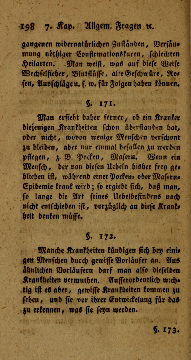 gangenen ttibernat&rlid)en Suftänben, SSerfaiu trning n&t&iger @onftrmation*fttren, fd)led)ten J^cilarten* SD?an wetg, »öd auf btefe iBeife SBecfefelfteber, SSlutflüflfc, alfe®efd)trure, 3lo< fen, ^uefcfclageu* f. n>* für folgen fyaben fonnen* §♦ 171* 5D?an erfteftt baber ferner, ob ein Äranfer blejenigen Äranfbeiten fd)On uberfianben tyat, ober nid)t, wot>on trenne 5)?eufd)en t>erfd)ont ju bleiben, aber nur einmal befallen ju werben pflegen, j 58. ^oefen, SWafern, 2Öenn ein SÄenfd), ber t>on biefen Uebeln bteber frep ge* Blieben ijt, »ab^enb einer*Pocfen* oberSttafern* Spibemie franf tt>irb; fo ergiebt jtd), ba& matt, fo lange bie 2lrt feine* UebelbeftnbenS nod) tifdjt entfebteben ift, t>orjüglid> an biefe Äranf* fcett benfen muffe* SKandfre flranffjeiten ffinbfgen ftd) be# eint* gen Sföenfcben burd) gewiffe Vorläufer an. 2lu$ 4bnltd)en Vorläufern &arf man a(fo biefelben Äranfbetten üermutben. 2Iufferorbentltd> tvid)» iig i|t e3 aber, gemiflFe Äranfbeiten fommen ju (eben, unb jte t)or ibrer (ürntwtcfelung für bai $u erfennen, ttaö jte fepn »erben. §. 173*