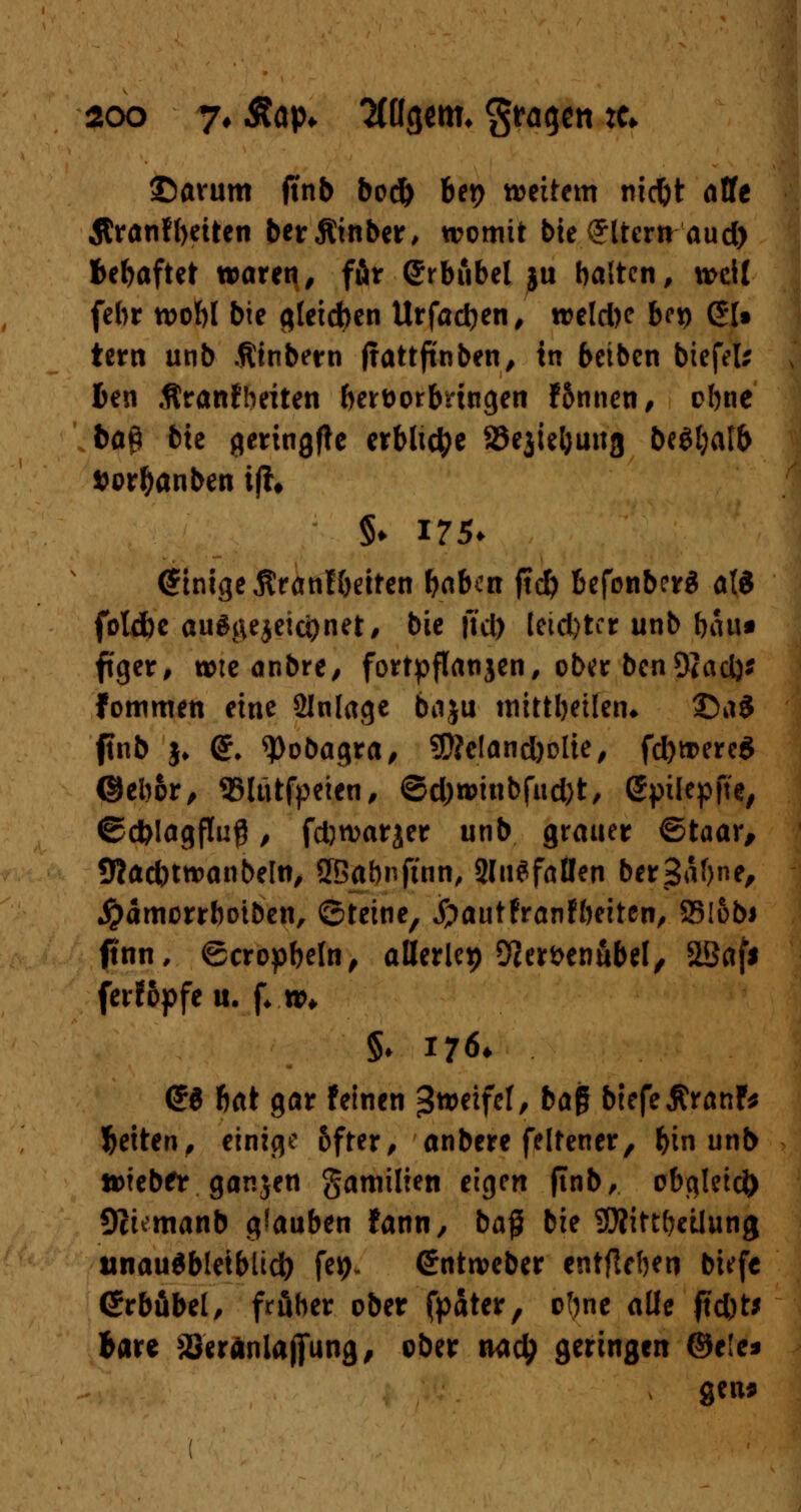 25avum ftnb bod) ber> wettern niebt alfe $ranf betten ber5ttnber, womit bie Altern aud) behaftet waren, ffir ©rbiibel ju halten, weil febr wohl bie gleichen Urfadjen, weldK bc*) (£[• tern unb Ätnbern ftattjinben, in beiben btefeu Jen Äranfbeiten hervorbringen f5nnen, ebne ba$ bte geringfte erbliche 58ejiel)una beSljatb $orl)anben ijh §♦ 175. Einige jtranlbetten baben ftcfy befonberS ali fotdbe auszeichnet, bie ftd) letd)ter unb bau* ftger, wie anbre, forfpflanjen, ober benOiact)* fommen eine Slnlage baju tnittbeüetn ©a$ ftnb $♦ <£. qjobagra, 9D?e!and)olie, fd)were$ ©ebor, 35ltttfpcten# ©d)winbfud)t, Sptlepfte, ©dbiagfluß, fdjwarjer unb grauer ©taar, tttacbtwanbeln, SBabnftnn, 2lugfallen berSabne, Jparncrrboiben, ©teine, jpautfranfbeiten, 25!&bs ftnn, ©trophein, allerlei) 9]erfcenubel, SBaf* ferfopfe u. (♦.»♦ §♦ 176* (58 bat gar feinen Zweifel, ba$ biefeÄranF* Jetten, einige bfter, anbere felfener, bin unb tDteber ganjen gamilien eigen ftnb, obgleich Üciemanb glauben fann, baß bie Sttittbeilung unausbleiblich fe*)» Crntweber entfielen tiefe ßrrbäbel, froher ober fpater, ofjne alle ftd)t* bare äJeränlaßung, ober nadj geringen ©e!c* ; gen*