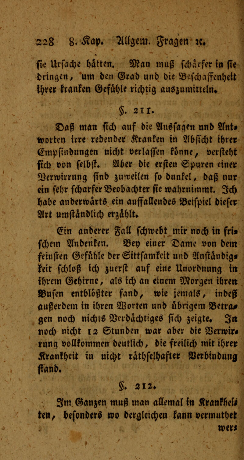 ffe ttrfadbe Ratten. SKan muß fd>arfcr tn ffe fcrtngen, um ben @rab unb bie S5efd)ajfcnf)eit tyrer franfen ©efufyle richtig auSjumttuUu §. 2ir. ©aß man ftd) auf bte Shrtfaflen unb Sfttt^ trotten ivrc rebenber ÄranFen in 2fb)7d)t ibrer ßmpftnbungen nid)t fcerlajfen fonne, t>erfW)t ftd) Don felbfh 2I6er bte erfien ©puren einet SSertvirrung ftnb gutteilen fo bunfcl, baß nur ein fe&t fdjarferSBeobadjter ftc wahrnimmt 3d) fcabe anberrcartö ein auffaßenbeö SBeifpiel biefet 3trt umjtanbitd) erjagt* @in anberer gatt fd^webt mir ncd) in fri* fd&em Slnbenfen. 93eip einer Same öon bem feinfren ®ef&Me ber ©ittfamfeit unb Slnftanbig* feit fd)toß id) juerft auf eine Unorbnung in iljrem ©e&irne, als id) an einem borgen ibrett fBufen entblößter fanb, toie jemals, inbeg äußerbem in ibren 5Borten unb übrigem 2$etra# gen nod) niefetö 3Scrbdd)tigeg fict> jeigte* 3« ttod) nidjt 12 ©tunben war aber bie 2Sertvir# rung fcollfommen beutlid), bk freilief) mit ifyrer Äranfbeit in nic^t rätselhafter SQerbinbung ffanb. §♦ 212* S«t ©anjen muß man aßemaf in ßranFbef* ten, fcefonber* np beraleic^m fann wrmutbet