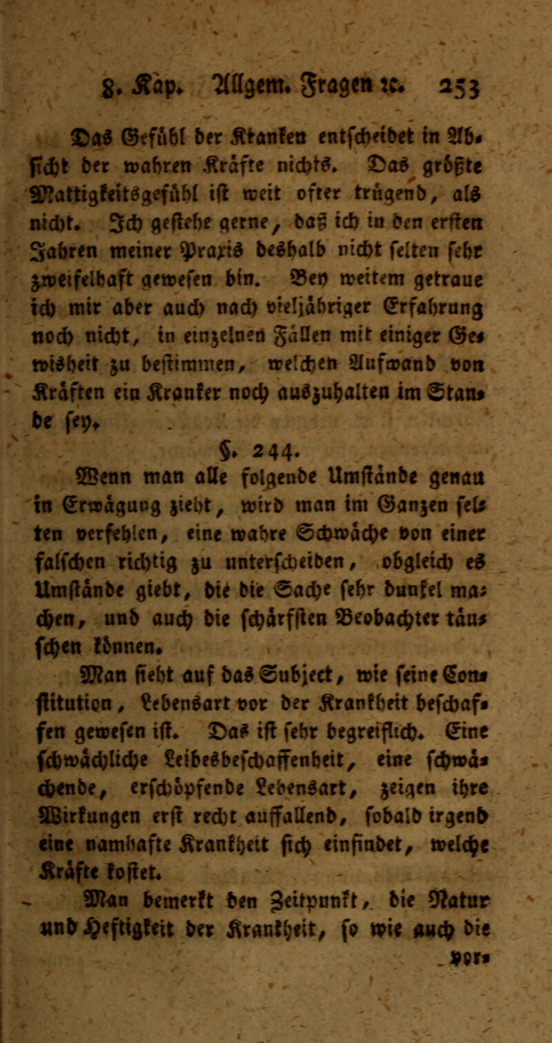 8. Aap* ttagetm fragen * 255 ©a$ ©effibl ber fltanfea entfdmbet in 2fb# fldpt ber wahren Ärdfte nccfet^. ©a$ gr&gte SXattigtettögefftbt ift weit öfter trüat?nb, a(* nid)t. 3ct> geftebe gerne, ba$ tcb in öen enteti Sabren meiner sprayt* beäbalb md)t feiten febr jwetfelbaft qewefen bin. 23et) weitem getraue id) mir aber aud> nad) trieljabriger <?rfabrung «od) nid)t, in einzelnen Sauen mit einiger ®e# n>i*heit ju befhmmen, treidln 2lufa?anb üoti Sraften ein Äranfer nod? aushalten im Statu be fe^ §♦ 244- ©enn man alle folgenbe Umffdnbe genau in Grwdgung jiebt, wirb man im ©anjen feU ten Derfef)!en, eine wahre ©ebwaefre t>on einer falfd)en rid)tig ju unterfebeiben, obgleixb e$ Umftdnbe gtebt, bie bie Sadje febr buufel ma* d)en, unb aud) bie fdjärfften 23cobad;ter tau* fd^en tbnnen» SSKan ftebt auf bai ©ubjeet, wie feine gotu flitutien / £*ben$art t?or ber jtrantbett befebaf« fen gewefen fcft £>a* ifl febr begreiflich* (Jine fcbwädjltdje £eibeabefd)affenbeit, eine fcfcwä* cfrenbe, erfd)opfenbe ?eben$art, jeigen if>rc äBirfungen erjt red)t auftallenb, fobalb irgenfr eine namhafte firanffyeit fict> einfindet, treibe Ärdftc foftet. SRan bemerft ben «JeüpotiFt/ bie 9?atur «nbi)eftigfeit ber firautyiit, fo wie audj bie «ort