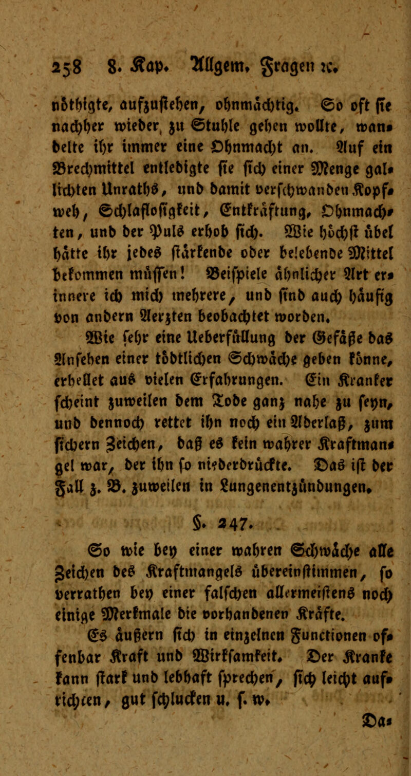 n&tbfgtc^ aufjufteben, o&nmad)ttg* ©0 oft ffe ttad)f)er tmeber, ju ©tuble geben wollte, n>an» belte if)r immer eine Obnmad)t an. 9luf ein 23red)mittel entlebigte jte ftd> einer Stenge galt Jtd>ten UnratbS, unb bamit fccrfcijwan&enßopf* n?el), ©d)lafloftgFeit, GtoFraftung, Dbnmad)# ten, unb ber *))ul$ erbob ftd). 58ie l)&d)ft übel batte ibr jebeg parfenbe ober beiebenDe SÄittel tefommen muffen! SJeifpiele äbnlidjer 2lrt er* innere ici) tnid) mehrere, unb (tnb aud) bauftg Don anbern 9lerjten beobachtet worben, 5Bie fe()r eine Ueberfuflung ber ©efäfle ba$ Slnfeben einer tobtlid)en ©dwad)e geben Fonne, erhellet au£ Dielen Erfahrungen, (Jtn ftranFer fdbeint juweilen bem £obe ganj nabe ju fepn, unb bennod) rettet ibn nod) eiuSlberlag, jum fiebern j3ctd)en, baß e$ Fein wahrer Äraftman* gel war, ber ibn fo ni?berbrücFte* £>a6 ift ber gall }♦ 25, juweilen in Sungenentjiinbungen* §♦ «47- ©0 tme beij einer wabfen ©c&widje alle §eid)en be$ ÄraftmangeW ubereinftimmen, fo Derratben bei) einer falfd)en allermeitfeng nod) einige SSfterFmale bte Dorbanbenen Gräfte. <£$ äußern ftd) in einjelnen Functionen oft fenbar Äraft unb ffiirFfamfeit, Ser ÄranFe Fann ftarF unb lebbaft fprec&en, ft$ leicht auf» Heuert, gut fctylucfen u, f. xv> £>a*