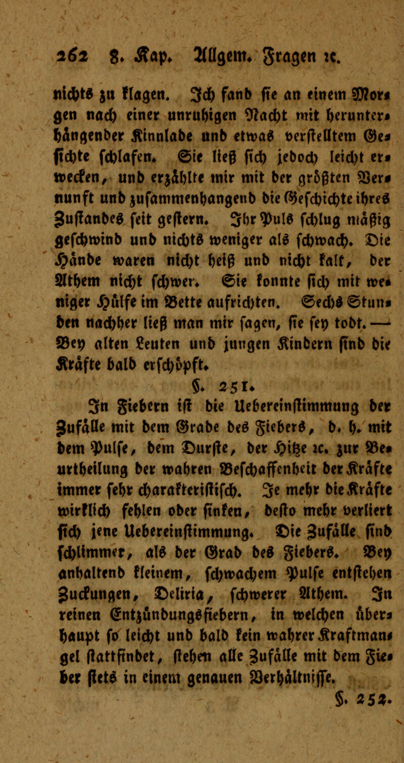 tii<&W ja flagen. 3d) fanb fte an einem SOToti gen nad) einer unruhigen 9?ad)t mit herunter* fcangenber Äinnlabe unb etwa« aerfMtem @e* ftd)te fd)lafcm ©ie lieg ftd) iebod) Ieidjt ers »ecfen, unb erjiblre tnir mit ber größten 23er* ttunft unbjufammenljangenb bie©efd)i<#teibre3 gujfanbeö feit gefterm 3b*9>»W fd)lug magtg gefcfenmib unb nicbt« weniger ali fd)tt>a#* ©ie Jpanbe waren ntd)t fyeig unb ntcfot falf/ ber Sltbem nidjt fd)nm* ©ie fonnte ftd> mir n>e* titger #ulfe im 93ette aufrid)ten. @ed)d ©tun« ben nadbbw lieg man mir fagen, fte fet> tobt.— 83et> alten Seuten unb jungen Ätnbern ftnb bie Ärafte balb erfd;opft* $♦ 2 51* 3n Siebern tft bie Uebereinftimmung ber gufälle mit bem ©rabe beö gtebcrd^ b« b* mit bem 9>u[fe, bem ©ur|te, ber jjilje ic. jur 93e» urtbeüung ber wahren SBefcbaffenbeit berÄrafte immer febr d(>araFteri|lifd). 3e mebr bieÄraftc twirflid) fehlen ober ftnfen, befto mebr verliert (td) jene Uebereinjtimmung* ©ie $\\faUe finb fd)Ummer, als ber ©rab beS gieberS* Sei) anbaltenb f(einem, fd)trad;em $)ulfe entheben gucfungen, ©elirfa, fdjwerer Sltftem. 3« reinen (£ntjunbung$ftebern, in »eichen aber* fcaupt fo leid)t unb balb fein rcabreritraftmaw gel (lattftnbet, (te&eti alle Zufalle mit bem gw# Ut ßete in einem genauen löerljaltnijfe. §♦ 2SZ-