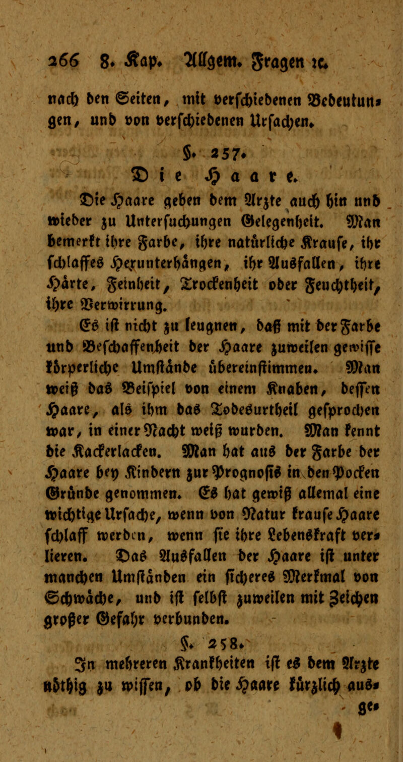nad) ben ©eiten, mit öerfc&iebenen SBebeutun* gen, unb »on t>erfd)iebenen Urfad;eiu §♦ *57* I) i e Sp a a t t> £>ie S^awe geben bem SMrjte aud) f)itt unb Motebcr ju Unterjochungen ®elegenf)ett* QBait bemerfr ihre garbe, i&re natürliche Äraufe, tbr fd>taffeö #ejrunterbanden, if>r Sludfaßen , tfjre £irte, geinbett, Srocfenöeit ober geuc&tfceit, tf)re ©ertstming. <J6 ift tud)t j« feu$ne«, baß mit ber garbe tttib SBefcbaffeabeit ber Staate juroeüen gea>iftc !5rperltd)c Umfldtibe uberetnfiimmen* 9Ran n>ef§ bat 93eifptel t>on einem Knaben, befiVtt fyaaxz, als ibm ba6 £obeäurtbetl gefprodjett tt>ar, in einer 9cacbt n>ei§ würben. SÄan fennt bte Äacferlacfen. SOlan ftat au3 ber garbe ber J|?aare bq) Äinbertt $ur 9>rognojt$ in ben<potfen ©runbe genommen» (£d bat gewiß allemal eine »id)tifleUrfad)e/ wenn Don 9?atur fraufe#aare fd)laff tverbm, wenn fte ibre SebenSfraft Der* lieren. ©a$ 2lu$fatJen ber jpaare ifl unter mannen Umjtdnben ein ftd)ere$ SÄerfmal t>oit ©cfcwddK, unb ifi felbfl ju»eilen mit 3*M>eti großer ©efafyr tterbunben. §♦ 258* 3Jn mehreren ßranfbeiten i|t e$ bem üfrjte ftfrt&ig $u tpiffen, ob bte #aare för$lic& aus* I