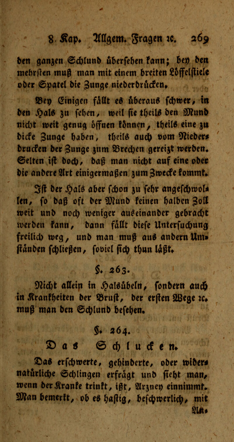 8 Aap* Sfflgenn gragen ic. a6$ ben ganjen ©djfunb uberfeben fann; bet) bett mebrtfen muß man mit einem breiten Soffelfiiele ober ©patel bte 3unge nieberbruefen, »ep Einigen fällt e$ überaus fd)wer, in ben $?al$ jtt feben, »eil fie tbeil^ ben ÜÄunb nid)t weit genug offnen fßnncn, tbeilä eine jtt biefe %im$t baben, tbeitö aud) t)om Webern bruefen ber ^unge jum Sredjen gereijt werben, Selten i|! bod)/ baß man niefet auf eine ober bis anbereSJrt einigermaßen jum^roeefefommt* 3(1 ber #al£ aber febon ju febr angefd)wok Jen, fo baß oft ber SWunb feinen balben >3o3 weit unb nod? weniger au^einanber gebrad)t werben Fann, bann faßt biefe Unterfudjung frei(id) weg, unb man muß ai\$ anbernUm» jianben fctyließen, fot>icl jtd; tf>un läßt* §♦ 263. 9?id)t allein in j?al$übeln, fonbern audfr in Äranfbeiten ber ©ruft, ber erjlen 2Bege k» mu$ man ben ©etylunb befeben. §♦ «64. 2) a s ©d)lucfem ©ad erfc&werte, gebinberte, ober wiber* natürliche ©dringen erfragt unb ftebt man/ wenn berÄranfe trinft, ißt, Slrjnep einnimmt* 3»an bewerft, obe$l;atfig, beföwerlid;, mit Sin»