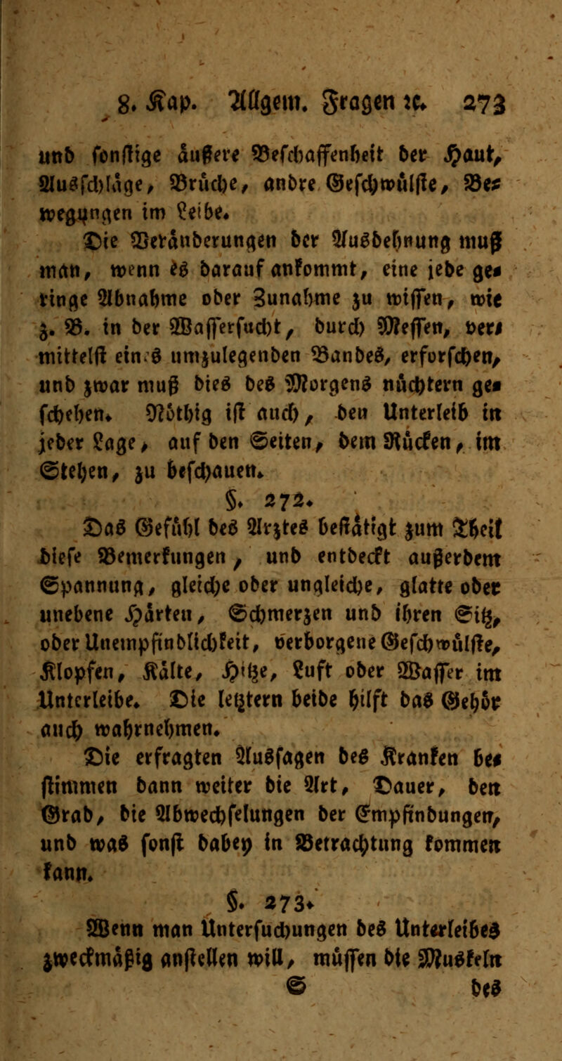 unb fonflige duflere 93efd)affenbeit ber S)Mt, 2lu$fd)ldge, Sörudbe, anbre ©efc&wuljle, Söe^? wegjjngen im ?eibe« £)ie SBefdnberungen &cr Sfugbebnung muß man, wenn eö barauf anfommt, eine iebe ge* ringe Sibnabme ober 3unabme ju wiffen, wie 3* 93. in ber 2Bafferfud)t, burd) Steffen, t>er# mtttelft einö umjulegenben 33anbe3, erforfd&en, unb jwar muß bieg be$ ÜRorgenS nüchtern ge« fd)eben* 9?otl)ig ifl attd), bew Unterleib tit jeber ?age> auf ben ©etten, bemSRücfen, im ©teljen, ju befd>auetu §♦ 272. £>a$ QefAW beö $irjte* bcffattgt jum £ftcit iiefe SBemerfungen, unb entbecft außerbem Spannung, gletdje ober ungleiche, glatte ober unebene jpdrteti, ©d)merjen unb ibren @i£, ober Uuempfinb[id)feit, verborgene©efcfonntlfte, Klopfen, Aalte, ipilje, ?uft ober SSJaffer im Untcrletbe* ©te letjtern beibe fcilft ba$ @eb6e an# wa&mefjmen/ £)ie erfragten SttuSfagen beg Äranfen bei (litnmen bann weiter bie 3Irt, ©auer, bert ©rab, bic 2Ibwed)fetungen ber <£mpftnbungetr, unb wad fonjt babep in Betrachtung fommeti fami. §♦ 273* Sfflenn man Unterfud)ungen bei Unterleibes $»ctfmäßig anfMen n>itt, muffen bie SttuSfefo © &ea