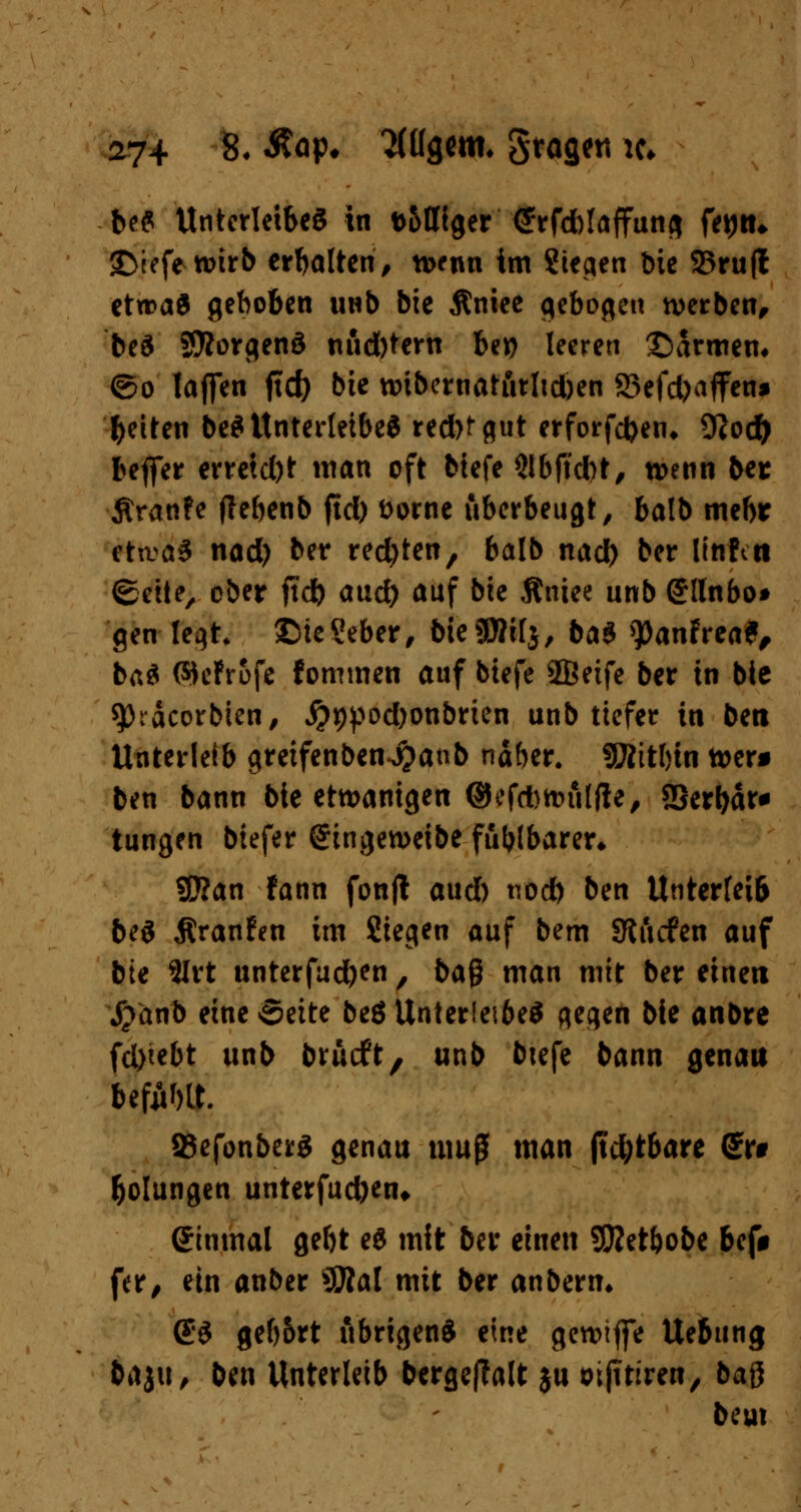 beS Unterleibes in t>&tHger Cfhrfcblaffuns fetju* SDiefewtrb erbalten, tt>enn im Sieben bie 23rufl etwaö gehoben unb bie jlniee gebogen werben, beS Sföorgenä nud)tern be*? leeren ©armem ©o laffen ftd) bie nnbernaturltd)en 83efd)affen* Reiten be* Unterleibes red)fflut erforfefcen* 9Jod) befier erretd)t man oft biefe $lbftd)t, wenn ber Äranfe flebenb jtd) Dorne uberbeugt, balb mehr eta>aS nad) ber reebten, balb nad) ber linfttt ©etie, ober jtd) aud) auf bie Äniee unb (Jllnbo* gen leqt £>ie?eber, bie SDNlj, ba$ >})anfrea*, baS ©cfrofe fommen auf biefe 2Beife ber in bie sptäcorbien, #*)pod)onbrien unb tiefer in ben Unterleib greifenben-jjanb näber. fWitljin wer* ben bann bie etwanigen ©efAnnilfte, SSerbär* tungen biefer @ingen>eibe fühlbarer* 2J?an fann fonjl aud) noeb ben Unterleib beS jtranfen im Siegen auf bem SRiicfen auf bie 2Irt unterfud)en , ba$ man mit ber einen j?anb eine Seite be8Unter(ei6eS qeqen bie anbre fd)tebt unb brueft, unb btefe bann genau befiWt. SSefonberS genau muß man jtd;tbare ßr# bolungen unterfud)en* ginmal gebt eS mit ber einen SKet&obe bef# fer, ein anber *Slal mit ber anberm CS ge()5rt übrigens eine gereifte Uebung baju, ben Unterleib bergejTalt $u oijttiren, baß beut