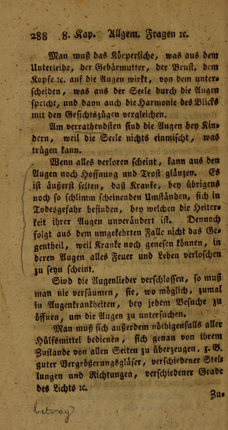 3)?an muß 5a^ Äorperltd)*, xt>a$ auö beut Unterleib?, bißt ©ebarmutter, ber ©ruft, bntt Äopfe :c. auf bie Singen wirft, fcon bem unter* fdbeiben, waö aus ber ©eele burd) bie 5lugett fprtcljt, unb bann aud) bie jjarmonie beö35Iic?$ mit ben ©ejubtejöctai t>ergleid)en. 2lm fcerratbenbften ftub bie Slugen bep Ätn* bztxi, weil bie ©eele nid)tS etnmifdjt, x»a$ trugen fann, 2Benn alles verloren fcbeint, f ann a\\$ bett Slugen uod) Hoffnung unb Sroft glanjen* (53 t(t augerft fetten, bog Äranfe, bei) übrigen* uod) fo fdjlimm fd)einenben Umftanben, fid) itt Sobesgefaljr befinben, b?*) welchen bie jpeiter* feit ibrer Singen unoeranbert ift* ©ennod^ folgt au$ bem umgefebrten $*flc nid)t bat @k* gent&eil, weil Äranlc nod) genefen fonnen, irt beren 2lugett alle« geuer unb Sieben *ertofd;ett ju fepn fd)eint. ©mb bie 2lugenlieber fwfd&loflcit, fo mup man nie oerfäumeri, fte, wo mogltd), l^mal fti SlugenfranEbeiteu, be*> jebem 95efud)e ju fcjfnen, um bie ülugen ju unterfud)en* $tan muß fid) augerbem n&rbigenfalte alle* #ftlf*tmttel bebienen , ftd) genau t>on ihrem guftanbe t>on allen ©eiten ju überzeugen, j;©. guter 95ergr6gerung*glafer, t>erfd)iebener @ted lungen unb äftic&tiurgen, t?erfd;iebener ©rabe b« 2id)t* :c* u