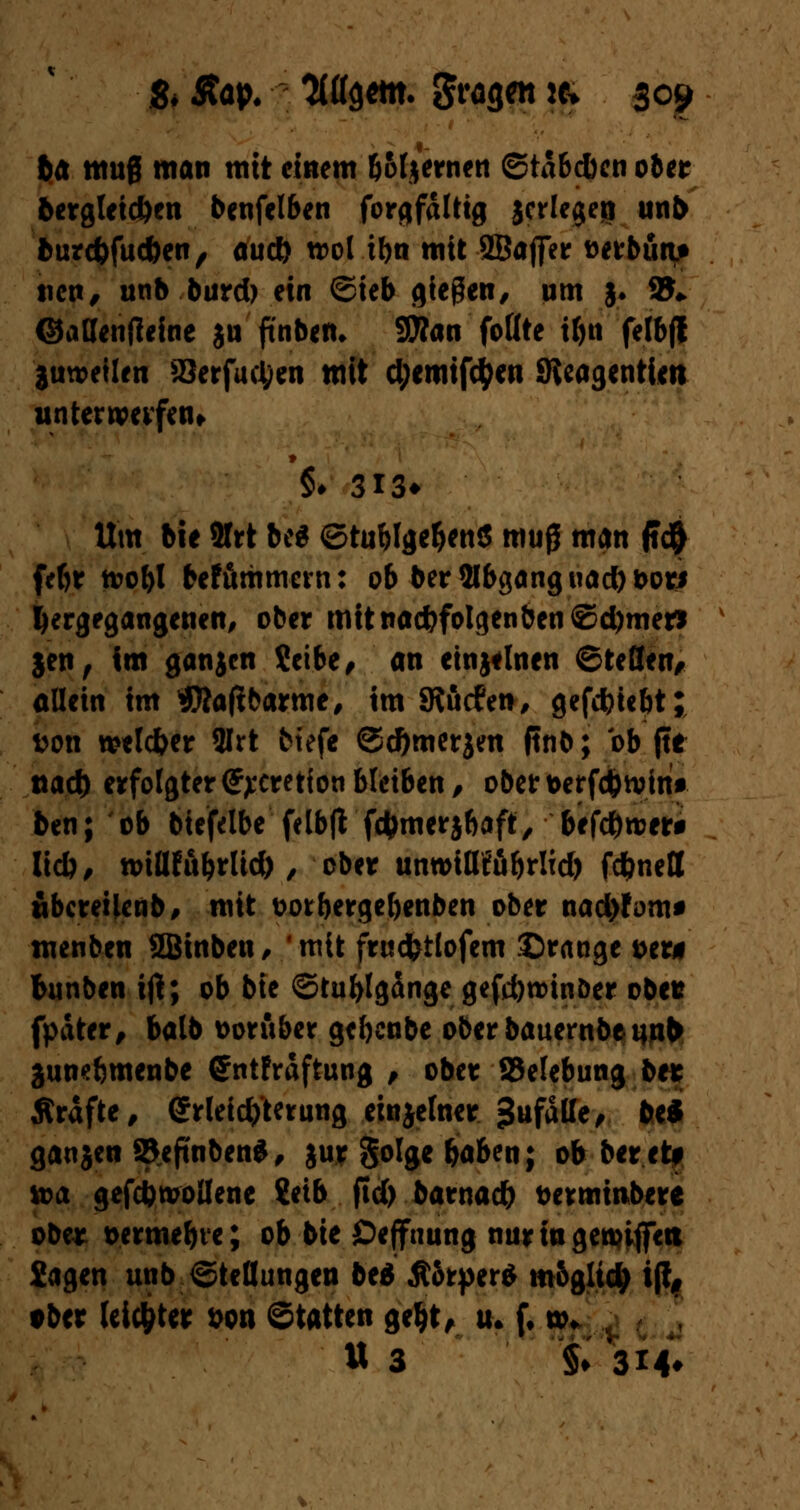ba tttug man mit einem &ofjernen ©tabdkn 06er bergleid)en benfelben forgfdltig jedegeti unb burc&fuc&en, auc& trol tbn mit 9Baffetr Derbuat ticn# unb burd) ein ©ieb gießen/ um §. 2J* ©aßenffeine ju fi'nben* S0?an follte tf>n felbfl juweilen Serfuctyen mit d;emifctyen Sieagentim untenvevfen* *§♦ 313* Um bie 2frt be« ©tuWge&ettS mufl man jtc$ fef>r toobl befummevn: ob ber2lbganguad)t>or* hergegangenen, ober mitnac&folgenben©d)mer* jen, im ganjen Selbe, an etnjtlnen ©teSen, allein im STOaftbarme, im SRucfen, gefdjicbt; fcon welc&er 3Irt biefe ©d)merjen ftnb; ob (te naö) erfolgter <£j:cretfon bleiben, obertoerfc&tvint ben; ob biefelbe felbfl fernerj&aft, befd&roer* lieb, n>iWubrUd), ober unwitKöbrlid) fd&nett tibcreUenb, mit vwbergefjenben ober nad)Jom* menben SBinben , ' mit fruc&tlofem ©ränge &er* fcunben ijl; ob bie ©tufylgdngegefdjroinDer obet fpdter, balb vorüber gebenbe ober bauernbennb junebmenbe ©ntfrdftung , ober {Belebung be* Ärdfte, Erleichterung einjelner -anfalle, be* gauJen S&eftnben*, jur golge baben; ob beretf loa gefcfcwollene Setb jtd) batnad) twmmbere ober t>ermebve; ob bie Öejfnung nur in geriffelt Sagen unb Stellungen be* Äörper* mogltd; ift, tber leichter &on Statten gel>t, u. f, w. U 3 §♦ '314*
