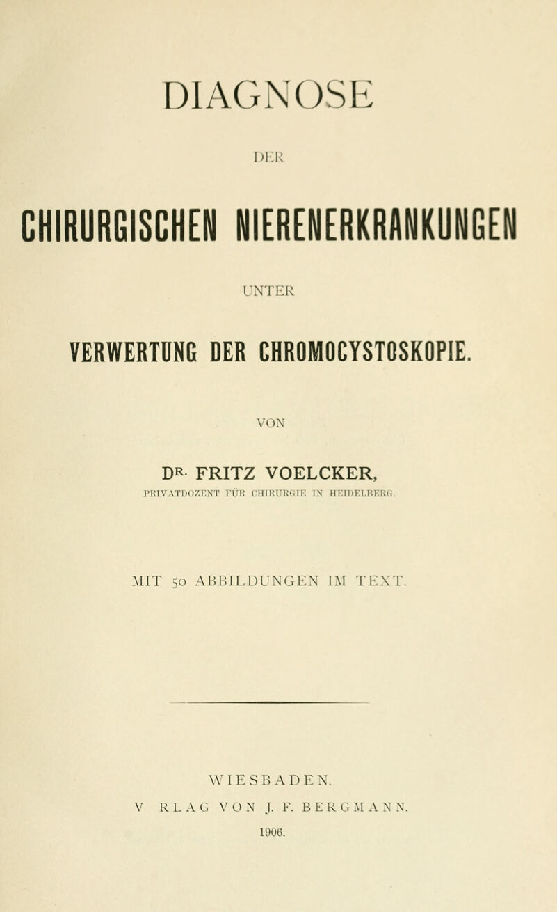 DER CHIRURGISCHEN NIERENERKRANKUNGEN UNTER VERWERTUNG DER CHROMOCYSTOSKOPIE. VON DR FRITZ VOELCKER, PRIVATDOZENT FÜB I llll.'l RGIE IN MlilUKLBERG. MIT 50 ABBILDUNGEN IM TEXT. W l E S B A D E N. V RL A G V O N J. F. B E R G M A N N. 1906.