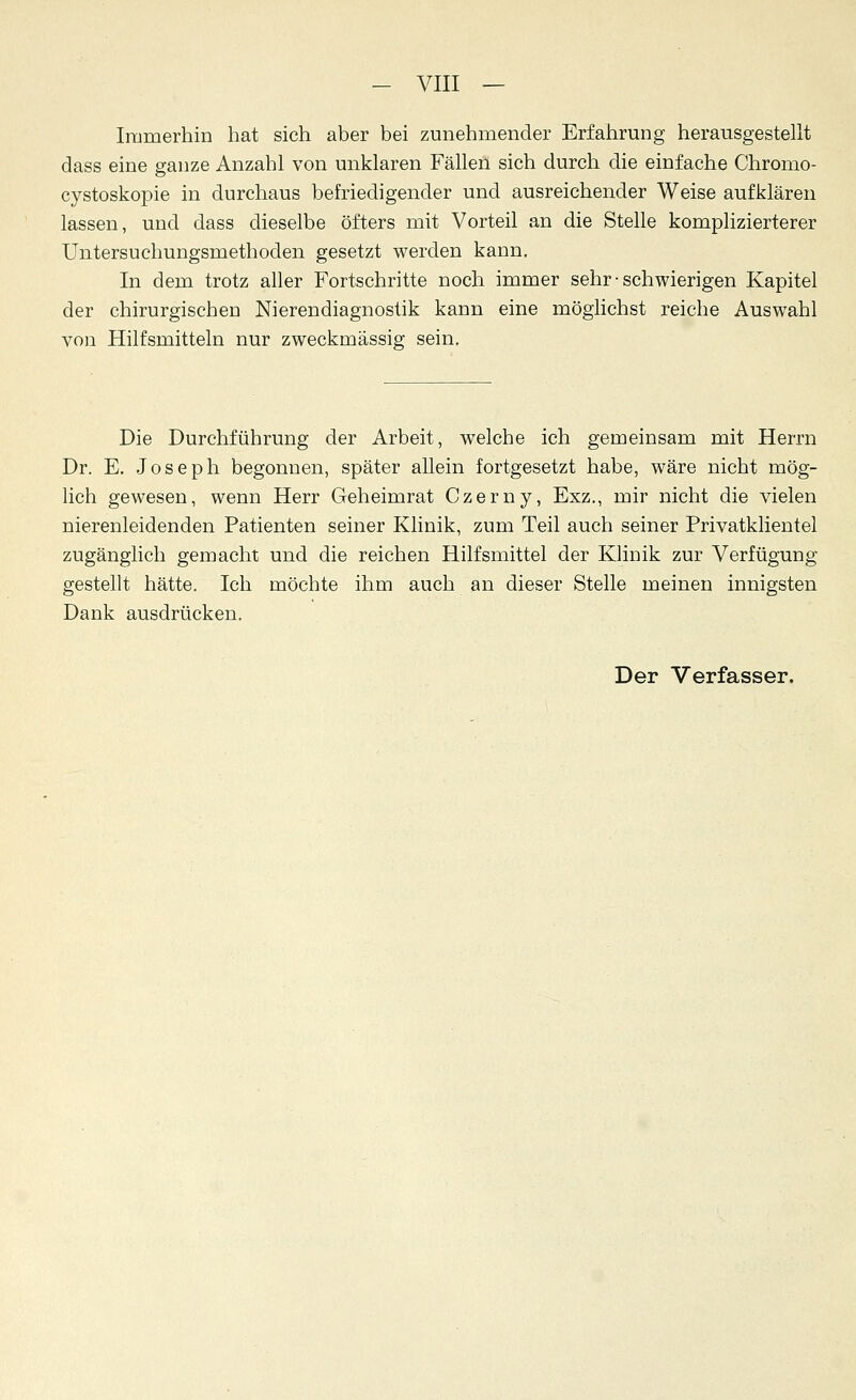 - VIII — Immerhin hat sich aber bei zunehmender Erfahrung herausgestellt dass eine ganze Anzahl von unklaren Fällen sich durch die einfache Chromo- cystoskopie in durchaus befriedigender und ausreichender Weise aufklären lassen, und dass dieselbe öfters mit Vorteil an die Stelle komplizierterer Untersuchungsmethoden gesetzt werden kann. In dem trotz aller Fortschritte noch immer sehr • schwierigen Kapitel der chirurgischen Nierendiagnostik kann eine möglichst reiche Auswahl von Hilfsmitteln nur zweckmässig sein. Die Durchführung der Arbeit, welche ich gemeinsam mit Herrn Dr. E. Joseph begonnen, später allein fortgesetzt habe, wäre nicht mög- lich gewesen, wenn Herr Geheimrat Czerny, Exz., mir nicht die vielen nierenleidenden Patienten seiner Klinik, zum Teil auch seiner Privatklientel zugänglich gemacht und die reichen Hilfsmittel der Klinik zur Verfügung gestellt hätte. Ich möchte ihm auch an dieser Stelle meinen innigsten Dank ausdrücken. Der Verfasser.