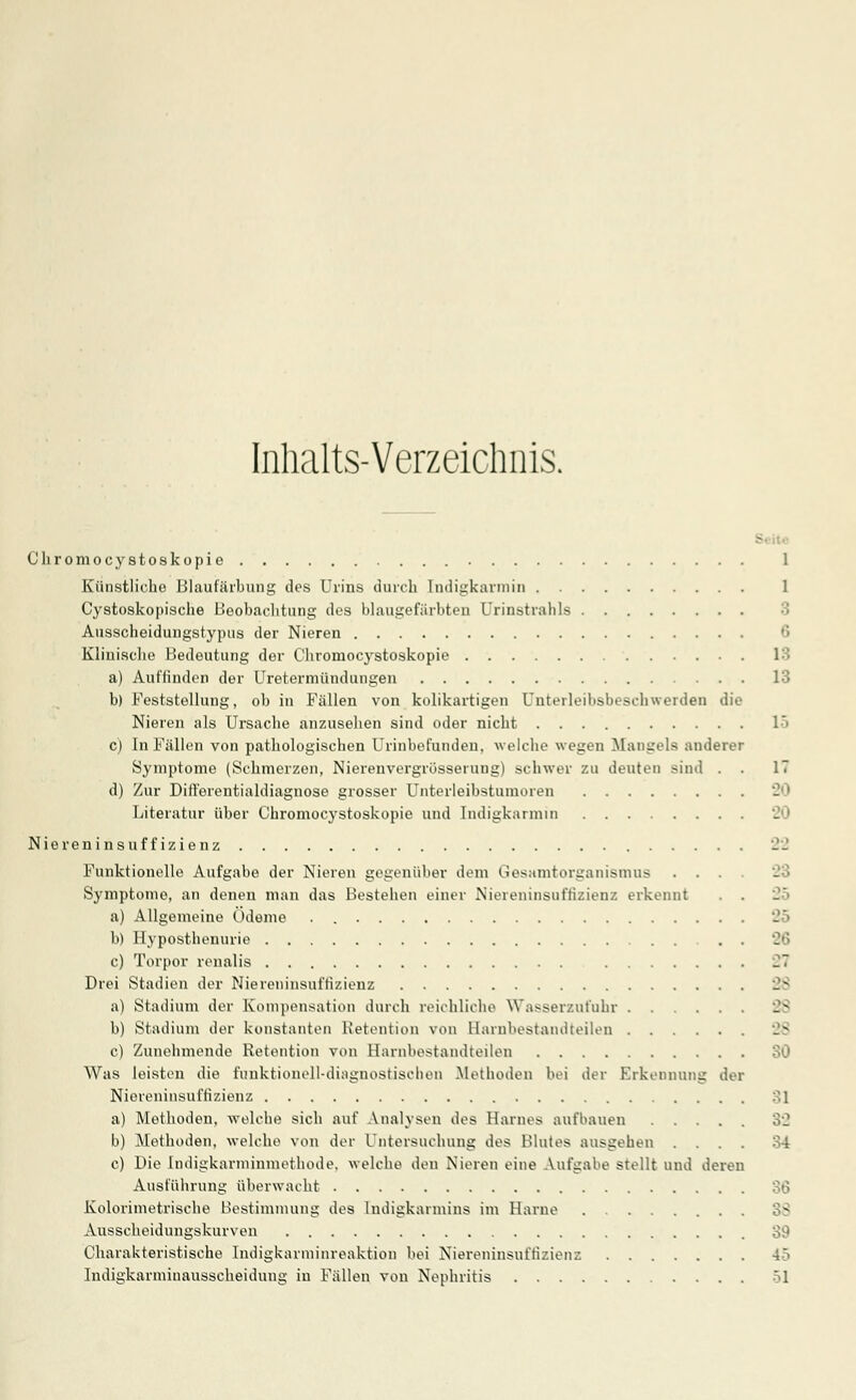 Inhalts-Verzeichnis. Chromocystoskopie 1 Künstliche Blaufärbung des Urins durch Indigkarmin 1 Cystoskopische Beobachtung des blaugefärbten Urinstrafais Ausscheidungstypus der Nieren 6 Klinische Bedeutung der Chromocystoskopie a) Auffinden der Uretermündungen 13 b) Feststellung, ob in Fällen von kolikartigen Unterleibsbeschwerden die Nieren als Ursache anzusehen sind oder nicht 1> c) In Fällen von pathologischen Urinbefunden, welche wegen Mangels anderer Symptome (Schmerzen, Niereuvergrösserung) schwer zu deuten sind . . IT d) Zur Differentialdiagnose grosser Unterleibstumoren Literatur über Chromocystoskopie und Indigkarmin 20 Niereninsuffizienz 22 Funktionelle Aufgabe der Nieren gegenüber dem Gesamtorganismus .... Symptome, an denen man das Bestehen einer Niereninsuffizienz erkennt . . a) Allgemeine Ödeme . b) Hyposthenurie . . c) Torpor renalis 2~ Drei Stadien der Niereninsuffizienz a) Stadium der Kompensation durch reichliche Wasserzufuhr 28 b) Stadium der konstanten Retention von Earnbestandteilen c) Zunehmende Retention von Harnbestandteilen SO Was leisten die funktionell-diagnostischen Methoden bei der Erkennung der Niereninsuffizienz 31 a) Methoden, welche sich auf Analysen des Harnes aufhauen 32 b) Methoden, welche von der Untersuchung des Blutes ausgehen .... 34 c) Die Indigkarminmethode. welche den Nieren eine Aufgabe stellt und deren Ausführung überwacht 36 Kolorimetrische Bestimmung des ludigkarmins im Harne Ausscheidungskurven 89 Charakteristische Indigkarminreaktion bei Niereninsuffizienz 45 Indigkarminausscheidung iu Fällen von Nephritis