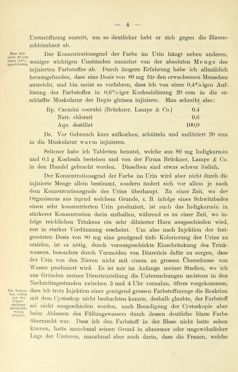 Ureteröffnung austritt, um so deutlicher hebt er sich gegen die Blasen- schleimhaut ab. Man inji- j)er Konzentrationsgrad der Farbe im Urin hängt neben anderen, ziert 20 ccni ° ö ' f^Siösung weniger wichtigen Umständen zunächst von der absoluten Menge des injizierten Farbstoffes ab. Durch längere Erfahrung habe ich allmählich herausgefunden, dass eine Dosis von 80 mg für den erwachsenen Menschen ausreicht, und bin meist so verfahren, dass ich von einer 0,4°/o igen Auf- lösung des Farbstoffes in 0,6°/oiger Kochsalzlösung 20 ccm in die er- schlaffte Muskulatur der Regio glutaea injizierte. Man schreibt also: Rp. Carmini coerulei (Brückner, Lampe & Co.) 0,4 Natr. chlorati 0,6 Aqu. destillat 100,0 Ds. Vor Gebrauch kurz aufkochen, schütteln und unfiltriert 20 ccm in die Muskulatur warm injizieren. Seltener habe ich Tabletten benutzt, welche aus 80 mg Indigkarmin und 0,1 g Kochsalz bestehen und von der Firma Brückner, Lampe & Co. in den Handel gebracht werden. Dieselben sind etwas schwer löslich. Der Konzentrationsgrad der Farbe im Urin wird aber nicht durch die injizierte Menge allein bestimmt, sondern ändert sich vor allem je nach dem Konzentrationsgrade des Urins überhaupt. Zu einer Zeit, wo der Organismus aus irgend welchem Grunde, z. B. infolge eines Schwitzbades einen sehr konzentrierten Urin produziert, ist auch das Indigkarmin in stärkerer Konzentration darin enthalten, während es zu einer Zeit, wo in- folge reichlichen Trinkens ein sehr diluierter Harn ausgeschieden wird, nur in starker Verdünnung erscheint. Um also nach Injektion der fest- gesetzten Dosis von 80 mg eine genügend tiefe Kolorierung des Urins zu erzielen, ist es nötig, durch vorausgeschickte Einschränkung des Trink- wassers, besonders durch Vermeiden von Diureticis dafür zu sorgen, dass der Urin von den Nieren nicht mit einem zu grossen Überschüsse von Wasser produziert wird. Es ist mir im Anfange meiner Studien, wo ich aus Gründen meiner Diensteinteilung die Untersuchungen meistens in den Nachmittagsstunden zwischen 3 und 4 Uhr vornahm, öfters vorgekommen, Die patien- dass ich trotz Injektion einer genügend grossen Farbstoffmenge die Reaktion ten sollen , J ö ö ö ö vot der mit dem Cystoskop nicht beobachten konnte, deshalb glaubte, der Farbstoff mogelt se* ni°ht ausgeschieden worden, nach Beendigung der Cystoskopie aber trinken, beim Ablassen des Füllungswassers durch dessen deutliche blaue Farbe überrascht war. Dass ich den Farbstoff in der Blase nicht hatte sehen können, hatte manchmal seinen Grund in abnormer oder ungewöhnlicher Lage der Ureteren, manchmal aber auch darin, dass die Frauen, welche