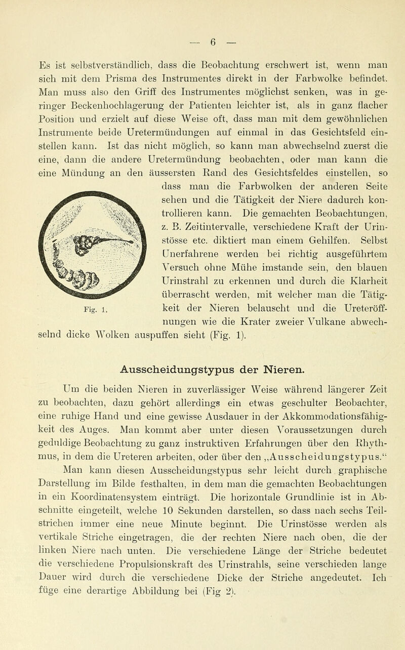 Es ist selbstverständlich, dass die Beobachtung erschwert ist, wenn man sich mit dem Prisma des Instrumentes direkt in der Farbwolke befindet. Man muss also den Griff des Instrumentes möglichst senken, was in ge- ringer Beckenhochlageruug der Patienten leichter ist, als in ganz flacher Position und erzielt auf diese Weise oft, dass man mit dem gewöhnlichen Instrumente beide Uretermündungen auf einmal in das Gesichtsfeld ein- stellen kann. Ist das nicht möglich, so kann man abwechselnd zuerst die eine, dann die andere Uretermündung beobachten, oder man kann die eine Mündung an den äussersten Rand des Gesichtsfeldes einstellen, so dass man die Farbwolken der anderen Seite sehen und die Tätigkeit der Niere dadurch kon- trollieren kann. Die gemachten Beobachtungen, z. B. Zeitintervalle, verschiedene Kraft der Urin- stösse etc. diktiert man einem Gehilfen. Selbst Unerfahrene werden bei richtig ausgeführtem Versuch ohne Mühe imstande sein, den blauen Urinstrahl zu erkennen und durch die Klarheit überrascht werden, mit welcher man die Tätig- Fig. l, keit der Nieren belauscht und die Ureteröff- nungen wie die Krater zweier Vulkane abwech- selnd dicke Wolken auspuffen sieht (Fig. 1). Ausscheidungstypus der Nieren. Um die beiden Nieren in zuverlässiger Weise während längerer Zeit zu beobachten, dazu gehört allerdings ein etwas geschulter Beobachter, eine ruhige Hand und eine gewisse Ausdauer in der Akkommodationsfähig- keit des Auges. Man kommt aber unter diesen Voraussetzungen durch geduldige Beobachtung zu ganz instruktiven Erfahrungen über den Rhyth- mus, in dem die Ureteren arbeiten, oder über den ,,Ausscheidungstypus. Man kann diesen Ausscheidungstypus sehr leicht durch graphische Darstellung im Bilde festhalten, in dem man die gemachten Beobachtungen in ein Koordinatensystem einträgt. Die horizontale Grundlinie ist in Ab- schnitte eingeteilt, welche 10 Sekunden darstellen, so dass nach sechs Teil- strichen immer eine neue Minute beginnt. Die Urinstösse werden als vertikale Striche eingetragen, die der rechten Niere nach oben, die der linken Niere nach unten. Die verschiedene Länge der Striche bedeutet die verschiedene Propulsionskraft des Urinstrahls, seine verschieden lange Dauer wird durch die verschiedene Dicke der Striche angedeutet. Ich füge eine derartige Abbildung bei (Fig 2).