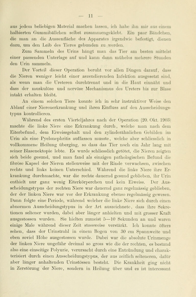 aus jedem beliebigen Material machen lassen, ich habe ihn in.. oem halbierten dum mi ball eben selbsl zusammengeklebt. Bin paai Bändchen, die man an die Aussenlläehe des Apparates irgendwie befestigt, dienen dazu, um den Leib des Tieres gebunden zu werden. Zum Sammeln des Urins hängt man das Tier am besten mitl einer passenden Unterlage auf und kann dann mühelos mehrere Stunden den Urin sammeln. Der Vorteil dieser Operation beruht vor allen Dingen darauf, d - die Nieren weniger leicht einer aszendierenden Infektion ausgesetzt sind, als wenn man die Ureteren durchtrennt und in die Haut einnäht und dass der muskulöse und nervöse Mechanismus des Ureters bis zur Bl intakt erhalten bleibt. An einem solchen Tiere konnte ich in sehr instruktiver W«ise den Ablauf einer Nierenerkrankung und ihren Einfluss auf den Ausscheiduugs- typus kontrollieren. Während des ersten Vierteljahres nach der Operation (20. Okt. 1903 machte die linke Niere eine Erkrankung durch, welche man nach dem Eiterbefund, dem Eiweissgehalt und den zylinderähnlichen Gebilden im Urin als eine Pyelonephritis auffassen musste, welche aber schliesslich in vollkommene Heilung überging, so dass das Tier noch ein Jahr lang mit seiner Blasenektopie lebte. Es wurde schliesslich getötet, die Niereu zeigten sich beide gesund, und man fand als einzigen pathologischen Befund die fibröse Kapsel der Nieren stellenweise mit der Rinde verwachsen, zwischen rechts und links keinen Unterschied. Während die linke Niere ihre Er- krankung durchmachte, war die rechte dauernd gesund geblieben, ihr Urin enthielt nur ganz wenig Eiterkörperchen und kein Eiweiss. Der Aus- scheidungstypus der rechten Niere war dauernd ganz regelmässig geblieben, der der linken Niere war vor der Erkrankung ebenso regelmässig gewesen. Dann folgte eine Periode, während welcher die linke Niere sich durch einen abnormen Ausscheidungstypus in der Art auszeichnete, dass ihre Sekre- tionen seltener wurden, dabei aber länger anhielten und mit grosser Kraft ausgestossen wurden. Sie hielten zumeist 5—10 Sekunden an und waren einige Male während dieser Zeit stossweise verstärkt. Ich konnte öfters sehen, dass der Urinstrahl in einem Bogen von 30 cm Spannweite und eben soviel Höhe ausgestossen wurde. Dabei war die absolute Urinmenge der linken Niere ungefähr dreimal so gross wie die der rechten, es bestand also eine einseitige Polyurie, verursacht durch eine Entzündung und charak- terisiert durch einen Ausscheidungstypus, der aus zeitlich selteneren, dafür aber länger anhaltenden Urinstössen besteht. Die Krankheit ging nicht in Zerstörung der Niere, sondern in Heilung über und es ist interessant