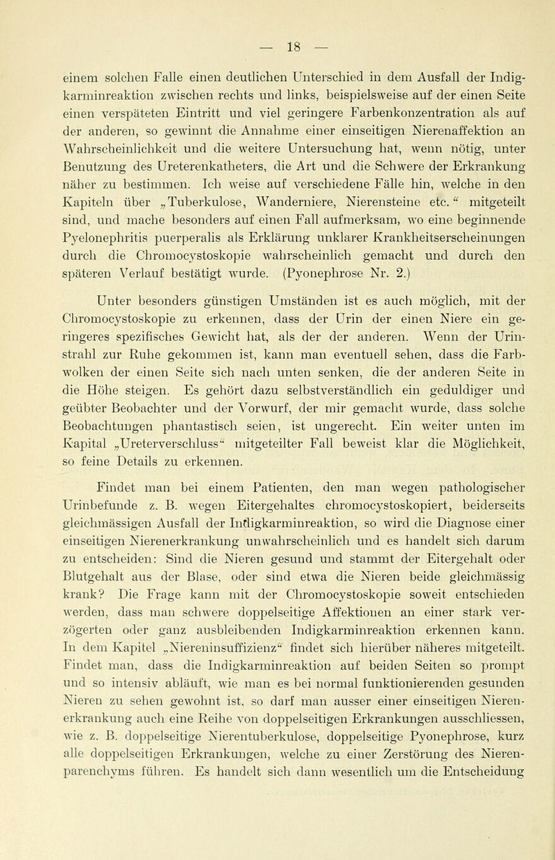 einem solchen Falle einen deutlichen Unterschied in dem Ausfall der Indig- karminreaktion zwischen rechts und links, beispielsweise auf der einen Seite einen verspäteten Eintritt und viel geringere Farbenkonzentration als auf der anderen, so gewinnt die Annahme einer einseitigen Nierenaffektion an Wahrscheinlichkeit und die weitere Untersuchung hat, wenn nötig, unter Benutzung des Ureterenkatheters, die Art und die Schwere der Erkrankung näher zu bestimmen. Ich weise auf verschiedene Fälle hin, welche in den Kapiteln über „Tuberkulose, Wanderniere, Nierensteine etc. mitgeteilt sind, und mache besonders auf einen Fall aufmerksam, wo eine beginnende Pyelonephritis puerperalis als Erklärung unklarer Krankheitserscheinungen durch die Chromocystoskopie wahrscheinlich gemacht und durch den späteren Verlauf bestätigt wurde. (Pyonephrose Nr. 2.) Unter besonders günstigen Umständen ist es auch möglich, mit der Chromocystoskopie zu erkennen, dass der Urin der einen Niere ein ge- ringeres spezifisches Gewicht hat, als der der anderen. Wenn der Urin- strahl zur Ruhe gekommen ist, kann man eventuell sehen, dass die Farb- wolken der einen Seite sich nach unten senken, die der anderen Seite in die Höhe steigen. Es gehört dazu selbstverständlich ein geduldiger und geübter Beobachter und der Vorwurf, der mir gemacht wurde, dass solche Beobachtungen phantastisch seien, ist ungerecht. Ein weiter unten im Kapital „Ureterverschluss mitgeteilter Fall beweist klar die Möglichkeit, so feine Details zu erkennen. Findet man bei einem Patienten, den man wegen pathologischer Urinbefunde z. B. wegen Eitergehaltes chromocystoskopiert, beiderseits gleichmässigen Ausfall der Indigkarminreaktion, so wird die Diagnose einer einseitigen Nierenerkrankung unwahrscheinlich und es handelt sich darum zu entscheiden: Sind die Nieren gesund und stammt der Eitergehalt oder Blutgehalt aus der Blase, oder sind etwa die Nieren beide gieichmässig krank? Die Frage kann mit der Chromocystoskopie soweit entschieden werden, dass man schwere doppelseitige Affektionen an einer stark ver- zögerten oder ganz ausbleibenden Indigkarminreaktion erkennen kann. In dem Kapitel „Niereninsuffizienz findet sich hierüber näheres mitgeteilt. Findet man, dass die Indigkarminreaktion auf beiden Seiten so prompt und so intensiv abläuft, wie man es bei normal funktionierenden gesunden Nieren zu sehen gewohnt ist, so darf man ausser einer einseitigen Nieren- erkrankung auch eine Reihe von doppelseitigen Erkrankungen ausschliessen, wie z. B. doppelseitige Nierentuberkulose, doppelseitige Pyonephrose, kurz alle doppelseitigen Erkrankungen, welche zu einer Zerstörung des Nieren- parenchyms führen. Es handelt sich dann wesentlich um die Entscheidung