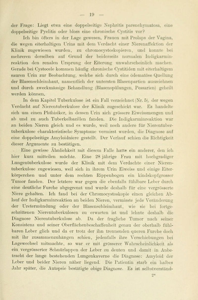 der Frage: Liegt etwa eine doppelst itig< Nephritis doppelseitige Pyelitis oder bloss eine chronische Cystitie ror? Ich bin öfters in der Lage gewesen, Frauen mit Pro! die wegen eiterhaltigen Urins mit dena Verdachf einer Niep Klinik zugewiesen wurden, zu chromoeystoskopieren, und konnte bei mehreren derselben auf Grund der bi-ider-eit- normalen Indigkarmin- reaktioD den renalen Ursprung der Eiterung unwalir.-cheinlich mach Gerade bei ('ystocelc kommen häufig eln<»iii-< li<- Gystitiden mit einrhalti_ sauren Urin zur Beobachtung, welche sieh durch eine ödematöse Quellung der Blasenschleimhaut, namentlich der untersten Blasenpartien auszeichnen und durch zweckmässige Behandlung (Blasenspülungen, Pessarien geheilt werden können. In dem Kapitel Tuberkulose ist ein Fall verzeichnet Nr. 5), der w» _ Verdacht auf Nierentuberkulose der Klinik zugeschickt war. Es handelte sich um einen Phthisikcr, in dessen Urin sich grössere Eiweissmengen und ab und zu auch Tuberkelbazillen fanden. Die Endigkarminreaktion war an beiden Nieren gleich und es wurde, weil noch andere für Nierentuber- tuberkulose charakteristische Symptome vermisst wurden, die Diagnose auf eine doppelseitige Amyloidniere gestellt. Der Verlauf schien die Richtigkeit dieser Argumente zu bestätigen. Eine gewisse Ähnlichkeit mit diesem Falle hatte ein anderer, den ich hier kurz mitteilen möchte. Eine 28 jährige Frau mit hochgradiger Lungentuberkulose wurde der Klinik mit dem Verdachte einer Nieren- tuberkulose zugewiesen, weil sich in ihrem Urin Eiweiss und einige Eliter- körperchen und unter dem rechten Rippenbogen ein kindskopfgrosser Tumor fanden. Der letztere war gegen die ebenfalls fühlbare Leber durch eine deutliche Furche abgegrenzt und wurde deshalb für eine vergrösserte Niere gehalten. Ich fand bei der Chromocystoskopie einen gleichen Ab- lauf der Iudigkarminreaktion an beiden Nieren, vermisste jede Veränderung der Uretermündung oder der Blasenschleimhaut, wie sie bei fortg schrittenen Nierentuberkulosen zu erwarten ist und lehnte deshalb die Diagnose Nierentuberkulose ab. Da der fragliche Tumor nach seiner Konsistenz und seiner Oberflächen beschaffenheit genau der oberhalb fühl- baren Leber glich und da er trotz der ihn trennenden queren Furche doch mit ihr zusammenzuhängen schien, jedenfalls ihre Verschiebungen bei Lagewechsel mitmachte, so war er mit grosserer Wahrscheinlichkeit als ein vergrösserter Schnürlappen der Leber zu deuten und damit in Anbe- tracht der lange bestehenden Lungenkaverne die Diagnose: Amyloid der Leber und beider Nieren näher liegend. Die Patientin starb ein halbes Jahr später, die Autopsie bestätigte obige Diagnose. Es ist selbstverständ-