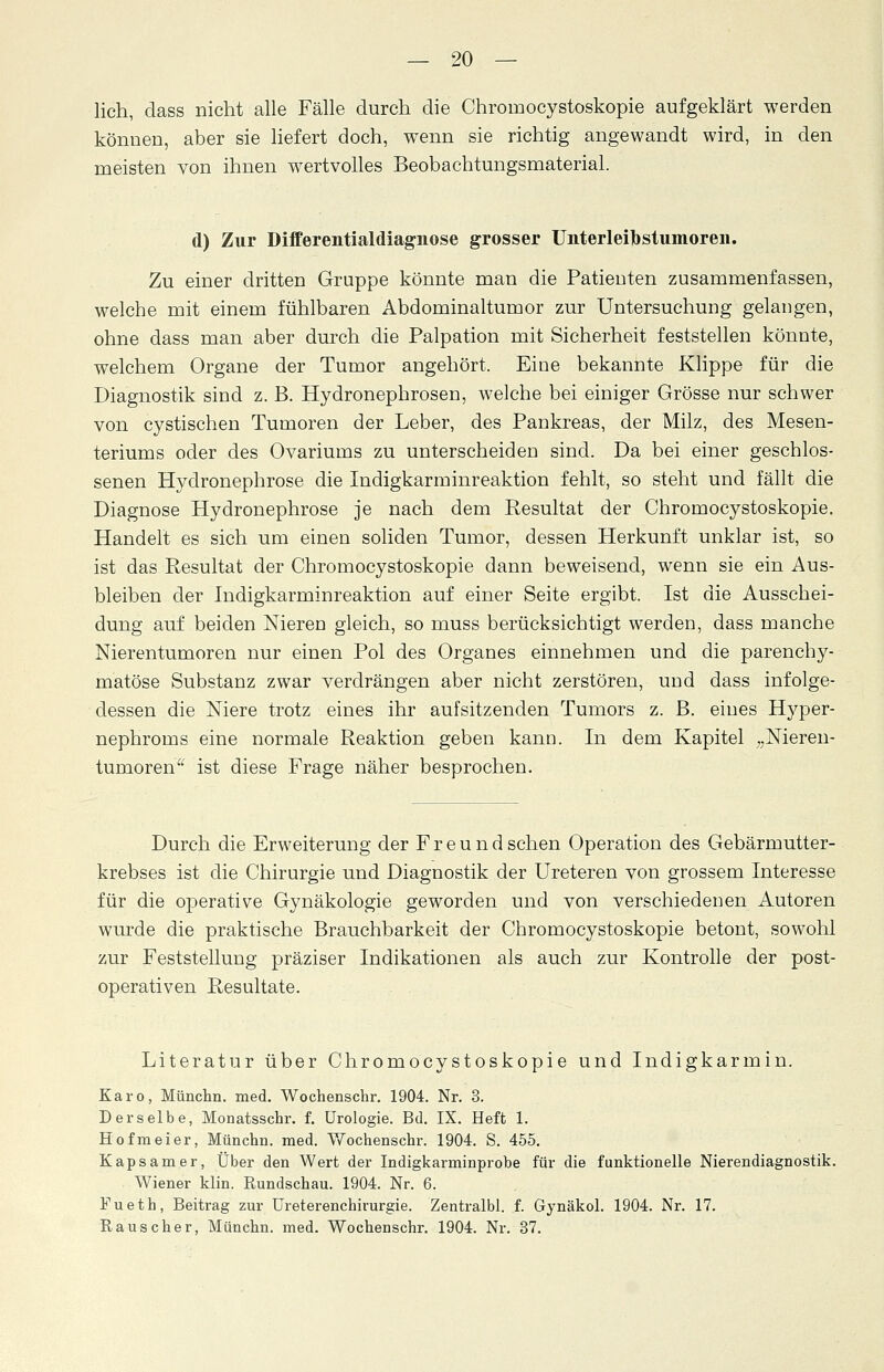 lieh, dass nicht alle Fälle durch die Chrornocystoskopie aufgeklärt werden können, aber sie liefert doch, wenn sie richtig angewandt wird, in den meisten von ihnen wertvolles Beobachtungsmaterial. d) Zur Differentialdiagnose grosser Unterleibstumoren. Zu einer dritten Gruppe könnte man die Patienten zusammenfassen, welche mit einem fühlbaren Abdominaltumor zur Untersuchung gelangen, ohne dass man aber durch die Palpation mit Sicherheit feststellen könnte, welchem Organe der Tumor angehört. Eine bekannte Klippe für die Diagnostik sind z. B. Hydronephrosen, welche bei einiger Grösse nur schwer von cystischen Tumoren der Leber, des Pankreas, der Milz, des Mesen- teriums oder des Ovariums zu unterscheiden sind. Da bei einer geschlos- senen Hydronephrose die Indigkarminreaktion fehlt, so steht und fällt die Diagnose Hydronephrose je nach dem Resultat der Chrornocystoskopie. Handelt es sich um einen soliden Tumor, dessen Herkunft unklar ist, so ist das Resultat der Chrornocystoskopie dann beweisend, wenn sie ein Aus- bleiben der Indigkarminreaktion auf einer Seite ergibt. Ist die Ausschei- dung auf beiden Nieren gleich, so muss berücksichtigt werden, dass manche Nierentumoren nur einen Pol des Organes einnehmen und die parenchy- matöse Substanz zwar verdrängen aber nicht zerstören, und dass infolge- dessen die Niere trotz eines ihr aufsitzenden Tumors z. B. eines Hyper- nephroms eine normale Reaktion geben kann. In dem Kapitel „Nieren- tumoren ist diese Frage näher besprochen. Durch die Erweiterung der Freund sehen Operation des Gebärmutter- krebses ist die Chirurgie und Diagnostik der Ureteren von grossem Interesse für die operative Gynäkologie geworden und von verschiedenen Autoren wurde die praktische Brauchbarkeit der Chrornocystoskopie betont, sowohl zur Feststellung präziser Indikationen als auch zur Kontrolle der post- operativen Resultate. Literatur über Chrornocystoskopie und Indigkarmin. Karo, Münchn. med. Wochenschr. 1904. Nr. 3. Derselbe, Monatsschr. f. Urologie. Bd. IX. Heft 1. Hof m ei er, Münchn. med. Wochenschr. 1904. S. 455. Kapsamer, Über den Wert der Indigkarminprobe für die funktionelle Nierendiagnostik. Wiener klin. Rundschau. 1904. Nr. 6. Fueth, Beitrag zur Ureterenchirurgie. Zentralbl. f. Gynäkol. 1904. Nr. 17. Rauscher, Münchn. med. Wochenschr. 1904. Nr. 37.