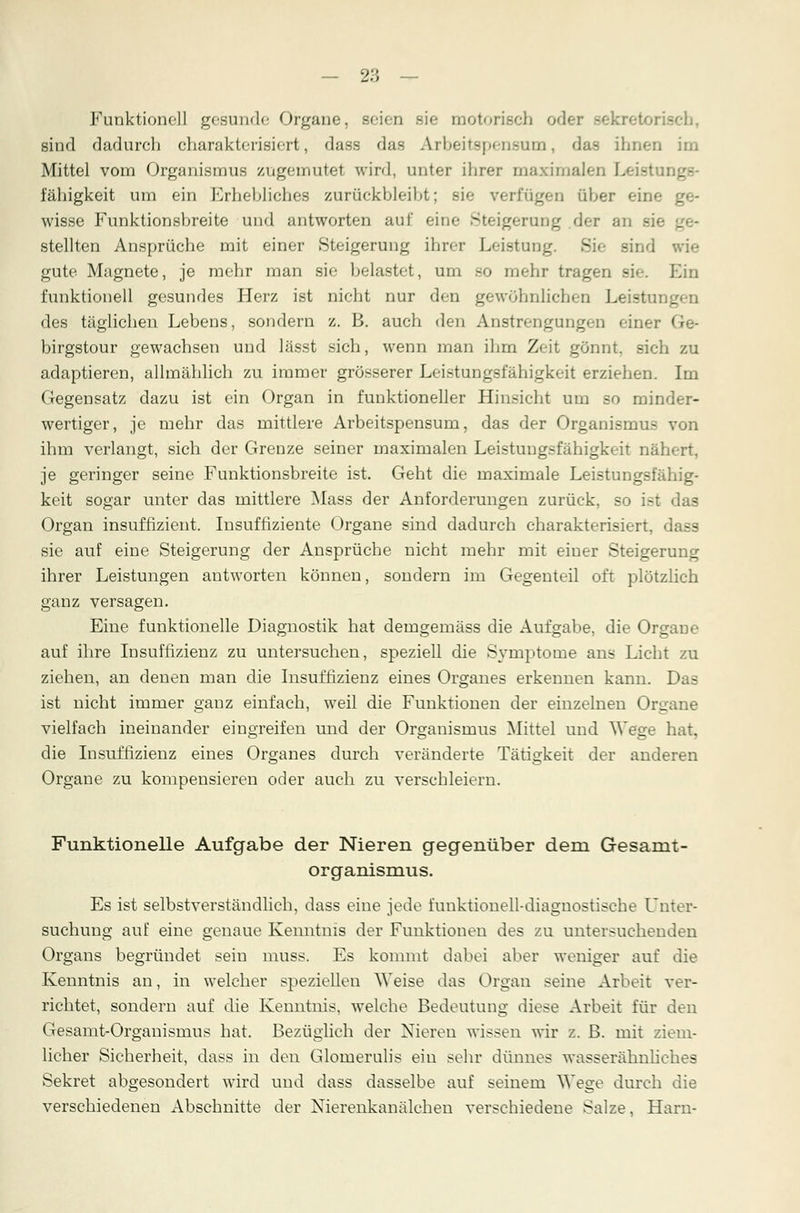Funktionell gesunde Organe, seien sie motorisch oder .-ekretoi - sind dadurch charakterisiert, dass das Arbeitspensum, das ihnen im Mittel vom Organismus zugemutet wird, unter ihrer maximalen Leisti fähigkeit um ein Erhebliches zurückbleibt; sie verfügen über eine wisse Funktionsbreite und antworten auf eine Steigerung der an sie _ - stellten Ansprüche mit einer Steigerung ihrer Leistung. Sie sind wie gute Magnete, je mehr man sie belastet, um bo mehr tragen de. Ein funktionell gesundes Herz ist nicht nur den gewöhnlichen Leistungen des täglichen Lebens, sondern z. B. auch den Anstrengungen einer Ge- birgstour gewachsen und lässt sich, wenn man ihm Zeit gönnt, sich zu adaptieren, allmählich zu immer grösserer Leistungsfähigkeit erziehen. Im Gegensatz dazu ist ein Organ in funktioneller Hinsieht um so minder- wertiger, je mehr das mittlere Arbeitspensum, das der Organismus von ihm verlangt, sich der Grenze seiner maximalen Leistungsfähigkeit nähert, je geringer seine Funktionsbreite ist. Geht die maximale Leistungsfähig- keit sogar unter das mittlere Mass der Anforderungen zurück, so ist das Organ insuffizient. Insuffiziente Organe sind dadurch charakterisiert, dass sie auf eine Steigerung der Ansprüche nicht mehr mit einer Steigerung ihrer Leistungen antworten können, sondern im Gegenteil oft plötzlich ganz versagen. Eine funktionelle Diagnostik hat demgemäss die Aufgabe, die Organe auf ihre Insuffizienz zu untersuchen, speziell die Symptome ans Licht zu ziehen, an denen man die Insuffizienz eines Organes erkennen kann. Das ist nicht immer ganz einfach, weil die Funktionen der einzelnen Organe vielfach ineinander eingreifen und der Organismus Mittel und Wege hat. die Insuffizienz eines Organes durch veränderte Tätigkeit der anderen Organe zu kompensieren oder auch zu verschleiern. Funktionelle Aufgabe der Nieren gegenüber dein Gesamt- organismus. Es ist selbstverständlich, dass eine jede funktionell-diagnostische Unter- suchung auf eine genaue Kenntnis der Funktionen des zu untersuchenden Organs begründet sein muss. Es kommt dabei aber weniger auf die Kenntnis an, in welcher speziellen Weise das Organ seine Arbeit ver- richtet, sondern auf die Kenntnis, welche Bedeutung diese Arbeit für den Gesamt-Organismus hat. Bezüglich der Nieren wissen wir z. ß. mit ziem- licher Sicherheit, dass in den Glomerulis ein sehr dünnes wasserähnliches Sekret abgesondert wird und dass dasselbe auf seinem Wege durch die verschiedenen Abschnitte der Nierenkanälchen verschiedene Salze, Harn-